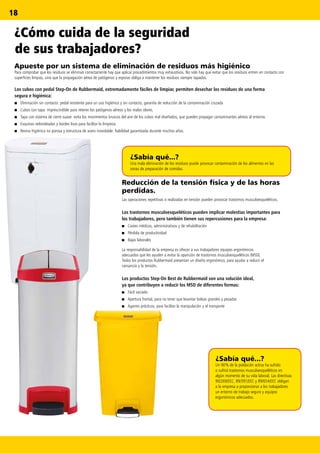 18
¿Sabía qué...?
Un 90% de la población activa ha sufrido
o sufrirá trastornos musculoesqueléticos en
algún momento de su vida laboral. Las directivas
90/269/EEC, 89/391/EEC y 89/654/EEC obligan
a la empresa a proporcionar a los trabajadores
un entorno de trabajo seguro y equipos
ergonómicos adecuados.
¿Sabía qué...?
Una mala eliminación de los residuos puede provocar contaminación de los alimentos en las
zonas de preparación de comidas.
La responsabilidad de la empresa es ofrecer a sus trabajadores equipos ergonómicos
adecuados que les ayuden a evitar la aparición de trastornos musculoesqueléticos (MSD).
Todos los productos Rubbermaid presentan un diseño ergonómico, para ayudar a reducir el
cansancio y la tensión.
Los productos Step-On Best de Rubbermaid son una solución ideal,
ya que contribuyen a reducir los MSD de diferentes formas:
■■ Fácil vaciado
■■ Apertura frontal, para no tener que levantar bolsas grandes y pesadas
■■ Agarres prácticos, para facilitar la manipulación y el transporte
¿Cómo cuida de la seguridad
de sus trabajadores?
Reducción de la tensión física y de las horas
perdidas.
Las operaciones repetitivas o realizadas en tensión pueden provocar trastornos musculoesqueléticos.
Los trastornos musculoesqueléticos pueden implicar molestias importantes para
los trabajadores, pero también tienen sus repercusiones para la empresa:
■■ Costes médicos, administrativos y de rehabilitación
■■ Pérdida de productividad
■■ Bajas laborales
Apueste por un sistema de eliminación de residuos más higiénico
Para comprobar que los residuos se eliminan correctamente hay que aplicar procedimientos muy exhaustivos. No solo hay que evitar que los residuos entren en contacto con
superficies limpias, sino que la propagación aérea de patógenos y esporas obliga a mantener los residuos siempre tapados.
Los cubos con pedal Step-On de Rubbermaid, extremadamente fáciles de limpiar, permiten desechar los residuos de una forma
segura e higiénica:
■■ Eliminación sin contacto: pedal resistente para un uso higiénico y sin contacto, garantía de reducción de la contaminación cruzada
■■ Cubos con tapa: imprescindible para retener los patógenos aéreos y los malos olores.
■■ Tapa con sistema de cierre suave: evita los movimientos bruscos del aire de los cubos mal diseñados, que pueden propagar contaminantes aéreos al entorno.
■■ Esquinas redondeadas y bordes lisos para facilitar la limpieza.
■■ Resina higiénica no porosa y estructura de acero inoxidable: fiabilidad garantizada durante muchos años.
 