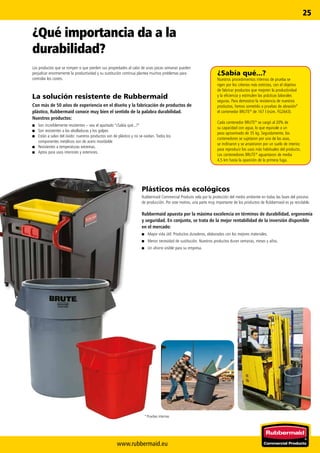 www.rubbermaid.eu
25
* Pruebas internas
¿Sabía qué...?
Nuestros procedimientos internos de prueba se
rigen por los criterios más estrictos, con el objetivo
de fabricar productos que mejoren la productividad
y la eficiencia y estimulen las prácticas laborales
seguras. Para demostrar la resistencia de nuestros
productos, hemos sometido a pruebas de abrasión*
el contenedor BRUTE®
de 167 l (núm. FG2643).
Cada contenedor BRUTE®
se cargó al 20% de
su capacidad con agua, lo que equivale a un
peso aproximado de 35 kg. Seguidamente, los
contenedores se sujetaron por una de las asas,
se inclinaron y se arrastraron por un suelo de interior,
para reproducir los usos más habituales del producto.
Los contenedores BRUTE®
aguantaron de media
4,5 km hasta la aparición de la primera fuga.
Plásticos más ecológicos
Rubbermaid Commercial Products vela por la protección del medio ambiente en todas las fases del proceso
de producción. Por este motivo, una parte muy importante de los productos de Rubbermaid es ya reciclable.
Rubbermaid apuesta por la máxima excelencia en términos de durabilidad, ergonomía
y seguridad. En conjunto, se trata de la mejor rentabilidad de la inversión disponible
en el mercado:
■■ Mayor vida útil. Productos duraderos, elaborados con los mejores materiales.
■■ Menor necesidad de sustitución. Nuestros productos duran semanas, meses y años.
■■ Un ahorro visible para su empresa.
¿Qué importancia da a la
durabilidad?
Los productos que se rompen o que pierden sus propiedades al cabo de unas pocas semanas pueden
perjudicar enormemente la productividad y su sustitución continua plantea muchos problemas para
controlar los costes.
La solución resistente de Rubbermaid
Con más de 50 años de experiencia en el diseño y la fabricación de productos de
plástico, Rubbermaid conoce muy bien el sentido de la palabra durabilidad.
Nuestros productos:
■■ Son increíblemente resistentes – vea el apartado “¿Sabía qué...?”
■■ Son resistentes a las abolladuras y los golpes
■■ Están a salvo del óxido: nuestros productos son de plástico y no se oxidan. Todos los
componentes metálicos son de acero inoxidable
■■ Resistentes a temperaturas extremas.
■■ Aptos para usos interiores y exteriores.
 