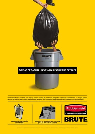 BOLSAS DE BASURA UN 50 % MÁS FÁCILES DE EXTRAER
El sistema BRUTE®
facilita el duro trabajo con los canales de ventilación integrados que evitan que las bolsas se encajen, y a las
ranuras de sujeción que impiden que las bolsas se caigan. Una innovación que agradecerán sus trabajadores (y sus espaldas).
CANALES DE VENTILACIÓN
INTEGRADOS
RANURAS DE SUJECIÓN QUE IMPIDEN
QUE LAS BOLSAS SE CAIGAN
© 2016 POR RUBBERMAID COMMERCIAL PRODUCTS NEWELL EUROPE SÀRL10, CHEMIN DE BLANDONNET 1214 VERNIER, GINEBRA, SUIZA
 