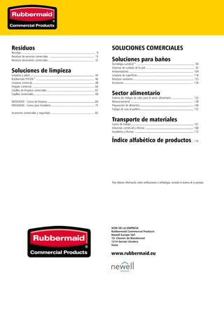 SEDE DE LA EMPRESA
Rubbermaid Commercial Products
Newell Europe Sàrl
10, Chemin de Blandonnet
1214 Vernier Ginebra
Suiza
www.rubbermaid.eu
Residuos
Reciclaje........................................................................................................ 8
Residuos de servicios comerciales .............................................................. 19
Residuos decorativos comerciales................................................................. 32
Soluciones de limpieza
Limpieza y salud....................................................................................... 44
Rubbermaid HYGEN™................................................................................. 46
Limpieza comercial....................................................................................... 48
Fregado comercial ....................................................................................... 60
Cepillos de limpieza comerciales................................................................... 67
Cepillos comerciales..................................................................................... 68
MOVILIDAD : Carros de limpieza .................................................................69
MOVILIDAD : Carros para hostelería.............................................................. 75
Accesorios comerciales y seguridad............................................................... 82
SOLUCIONES COMERCIALES
Soluciones para baños
Tecnología LumeCel™.................................................................................. 90
Sistemas de cuidado de la piel...................................................................... 92
Ambientadores.......................................................................................... 104
Limpieza de superficies.............................................................................. 118
Residuos sanitarios..................................................................................... 125
Accesorios................................................................................................. 126
Sector alimentario
Sistema de códigos de color para el sector alimentario............................... 132
Almacenamiento....................................................................................... 138
Preparación de alimentos.......................................................................... 146
Trabajo de cara al público......................................................................... 152
Transporte de materiales
Carros de trabajo..................................................................................... 161
Industrial, comercial y oficinas ................................................................. 168
Hostelería y oficinas ................................................................................ 172
Índice alfabético de productos... 176
Para obtener información sobre certificaciones o símbología, consulte el reverso de la portada.
 