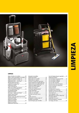 LIMPIEZALIMPIEZA
Mopas húmedas de microfibra ...................49
Mopas y paños desechables de microfibra..50
Mopas de microfibra de doble cara ............51
Rubbermaid PULSE™ de doble cara ...........51
Rubbermaid PULSE™ de una cara ..............52
Mochila Rubbermaid Flow™
y depósito de recarga Pulse™.....................52
Rubbermaid HYGEN™
Cubos de desinfección............................... 53
Mopas de microfibra para limpieza
en seco Rubbermaid HYGEN™....................54
Kit limpiapolvo flexible
Rubbermaid HYGEN™............................... 55
Flexi Frame™ Rubbermaid HYGEN™ ..........56
Soportes Quick-Connect
Rubbermaid HYGEN™................................57
Mangos y palos extensibles Quick-Connect
Rubbermaid HYGEN™............................... 58
Bayetas de microfibra
Rubbermaid HYGEN™ ....................................59
Bayetas de microfibra
Rubbermaid Professional............................59
Manoplas de microfibra
Rubbermaid HYGEN™ ...............................59
Mopas planas de microfibra........................60
Mopas planas de algodón..........................61
Estructura y mango para mopa plana.........61
Fregonas tubulares de microfibra Web Foot®
......62
Fregonas de tiras de microfibra Web Foot®
......62
Fregonas de algodón Web Foot®
................63
Fregona de tiras de algodón.......................63
Mangos para fregonas................................63
Carros para mopas WaveBrake®
.................64
Combos Wavebrake®
..................................64
Combos con un solo cubo...........................65
Combos con cubo doble.............................65
Escurridor por presión vertical.....................66
Cubos.........................................................66
Cepillos mecánicos.....................................67
Recogedores y escobas Lobby Pro®
.............68
Recogedor seco/mojado..............................68
Carro de limpieza para microfibra...............69
Carro de limpieza de gran capacidad..........70
Rubbermaid HYGEN™
Carro de limpieza de alta seguridad............70
Carro de limpieza 1860740.........................71
Carro de limpieza 1805985.........................71
Carro de triple capacidad............................71
Accesorios para carros de limpieza..............72
Carros de servicio de habitaciones
de gran capacidad..................................... 75
Carros de servicio
de habitaciones compactos.........................76
Recogida de ropa carro triple......................76
Opciones para carros de camarera............ 77
Carros Quick Cart........................................79
Carros plegables X-Cart..............................81
Alfombrilla para la bañera Safety-Grip®
......82
Portaobjetos BRUTE®
..................................82
Organizador de armario..............................82
Accersorios/soportes, rascadores
con mango y de mano................................82
 