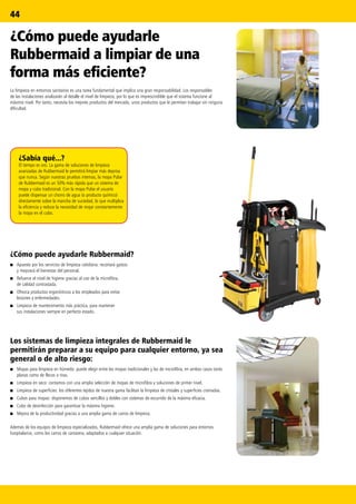 44
¿Sabía qué...?
El tiempo es oro. La gama de soluciones de limpieza
avanzadas de Rubbermaid le permitirá limpiar más deprisa
que nunca. Según nuestras pruebas internas, la mopa Pulse
de Rubbermaid es un 50% más rápida que un sistema de
mopa y cubo tradicional. Con la mopa Pulse el usuario
puede dispensar un chorro de agua (o producto químico)
directamente sobre la mancha de suciedad, lo que multiplica
la eficiencia y reduce la necesidad de mojar constantemente
la mopa en el cubo.
¿Cómo puede ayudarle
Rubbermaid a limpiar de una
forma más eficiente?
La limpieza en entornos sanitarios es una tarea fundamental que implica una gran responsabilidad. Los responsables
de las instalaciones analizarán al detalle el nivel de limpieza, por lo que es imprescindible que el sistema funcione al
máximo nivel. Por tanto, necesita los mejores productos del mercado, unos productos que le permitan trabajar sin ninguna
dificultad.
Los sistemas de limpieza integrales de Rubbermaid le
permitirán preparar a su equipo para cualquier entorno, ya sea
general o de alto riesgo:
■■ Mopas para limpieza en húmedo: puede elegir entre las mopas tradicionales y las de microfibra, en ambos casos tanto
planas como de flecos o tiras.
■■ Limpieza en seco: contamos con una amplia selección de mopas de microfibra y soluciones de primer nivel.
■■ Limpieza de superficies: los diferentes tejidos de nuestra gama facilitan la limpieza de cristales y superficies cromadas.
■■ Cubos para mopas: disponemos de cubos sencillos y dobles con sistemas de escurrido de la máxima eficacia.
■■ Cubo de desinfección para garantizar la máxima higiene.
■■ Mejora de la productividad gracias a una amplia gama de carros de limpieza.
Además de los equipos de limpieza especializados, Rubbermaid ofrece una amplia gama de soluciones para entornos
hospitalarios, como los carros de camarera, adaptados a cualquier situación.
¿Cómo puede ayudarle Rubbermaid?
■■ Apueste por los servicios de limpieza cotidiana: recortará gastos
y mejorará el bienestar del personal.
■■ Refuerce el nivel de higiene gracias al uso de la microfibra,
de calidad contrastada.
■■ Ofrezca productos ergonómicos a los empleados para evitar
lesiones y enfermedades.
■■ Limpieza de mantenimiento más práctica, para mantener
sus instalaciones siempre en perfecto estado.
 