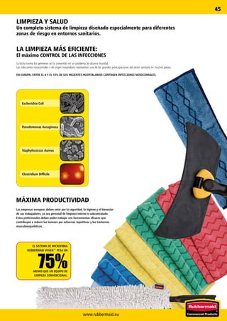 www.rubbermaid.eu
45
Escherichia Coli
Pseudomonas Aeruginosa
Staphylococcus Aureus
Clostridium Difficile
LIMPIEZA Y SALUD
Un completo sistema de limpieza diseñado especialmente para diferentes
zonas de riesgo en entornos sanitarios.
LA LIMPIEZA MÁS EFICIENTE:
El máximo CONTROL DE LAS INFECCIONES
La lucha contra los gérmenes se ha convertido en un problema de alcance mundial.
Las infecciones nosocomiales o de origen hospitalario representan una de las grandes preocupaciones del sector sanitario en muchos países.
EN EUROPA, ENTRE EL 6 Y EL 10% DE LOS PACIENTES HOSPITALARIOS CONTRAEN INFECCIONES NOSOCOMIALES.
EL SISTEMA DE MICROFIBRA
RUBBERMAID HYGEN™ PESA UN
75%MENOS QUE UN EQUIPO DE
LIMPIEZA CONVENCIONAL.
MÁXIMA PRODUCTIVIDAD
Las empresas europeas deben velar por la seguridad, la higiene y el bienestar
de sus trabajadores, ya sea personal de limpieza interno o subcontratado.
Estos profesionales deben poder trabajar con herramientas eficaces que
contribuyan a reducir las lesiones por esfuerzos repetitivos y los trastornos
musculoesqueléticos.
 