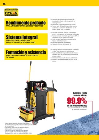 99.9%
46
1
Utilice siempre los productos químicos de limpieza o
los desinfectantes según las indicaciones del responsable
de mantenimiento.
2
Utilizando la codificación por color para limpieza
diferenciada de zonas o por tareas.
3
The Official ISSA 447 Cleaning Times Calculator.
(Lincolnwood, IL: International Sanitary Supply
Association, Inc.) Todos los derechos reservados. 2003.
RendimientoprobadoPARA UNOS ENTORNOS LIMPIOS Y SEGUROS
Sistema integralPARA OBTENER LA MÁXIMA
PRODUCTIVIDAD Y RENTABILIDAD
FormaciónyasistenciaPARA GARANTIZAR UNOS RESULTADOS
ÓPTIMOS
■■ Un equipo de formación especializado en Rubbermaid
HYGEN™ para asesorarle en todo momento.
■■ Pautas detalladas de los procedimientos de limpieza
a emplear según las características y necesidades del
entorno y cliente.
■■ Demostraciones de uso de soluciones Rubbermaid.
■■ Asistencia continuada durante el uso y vida útil del
sistema.
■■ Reduce el consumo de productos químicos hasta
un 95% en comparación con los sistemas tradicionales.
■■ Permite recortar el consumo de agua hasta un 90% en
comparación con los sistemas tradicionales.
■■ Limpia los suelos hasta 3 veces más rápido que las
fregonas de tiras tradicionales3
.
■■ Reduce las lesiones de los empleados.
■■ Soluciones eficientes, de larga vida útil.
■■ Los tejidos de microfibras perfeccionados han
demostrado su eficacia en la eliminación de los
microorganismos1
.
■■ Contribuyen a reducir la contaminación cruzada.2
■■ Resisten hasta 500 lavados si se emplean amonios
cuaternarios o químicos no clorados. Con uso de
clorados resisten hasta 200 lavados.
PROBADA MÁS DEL
DE LOS MICROORGANISMOS
(muy por encima del 67% que eliminan
las fregonas de tiras estándar)1
ELIMINA DE FORMA
 