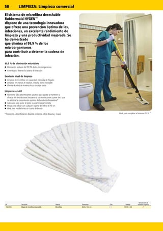 50
✓
Ref. Descripción Material Dimensiones Color Embalaje
Apto para salas de
resonancia magnética
1822352 Mopa de microfibra desechable Microfibra 48,0 x 14,0 cm 150 (3 x 50)
El sistema de microfibra desechable
Rubbermaid HYGEN™
dispone de una tecnología innovadora
que ofrece una prevención óptima de las,
infecciones, un excelente rendimiento de
limpieza y una productividad mejorada. Se
ha demostrado
que elimina el 99,9 % de los
microorganismos
para contribuir a detener la cadena de
infección.
99,9 % de eliminación microbiana
n	 Eliminación probada del 99,9% de los microorganismos
n	 Contribuye a detener la cadena de infección.
Excelente nivel de limpieza
n	 Limpieza de microfibra con capacidad integrada de fregado
n	 Limpieza sin marcas de espejos, cristal y acero inoxidable
n	 Elimina el polvo de manera eficaz sin dejar rastro
Limpieza versátil
n	 Resistente a los desinfectantes y la lejía para ayudar a mantener la
eficacia del desinfectante (resistente a los desinfectantes quiere decir que
no afecta a la concentración química de la solución limpiadora)*
n	 Adecuada para quitar el polvo o para limpieza húmeda
n	 Mopa para utilizar con cualquier soporte de velcro de 40 cm
n	 Ideal para instalaciones sin cuarto de lavado
* Resistente a desinfectantes (bayeta) resistente a lejía (bayeta y mopa) Ideal para completar el sistema PULSE™
LIMPIEZA: Limpieza comercial
 