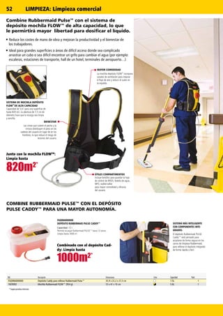 820m2*
1000m2*
820m2*
1000m2*
52
Ref. Descripción Dimensiones Color Capacidad Pack
FGQ966000000 Depósito Caddy para rellenar Rubbermaid Pulse™ 35,9 x 22,2 x 27,3 cm 7.5L 1
1829092 Mochila Rubbermaid FLOW™ (954 g) 53 x 41 x 10 cm 5.6L 1
* Según pruebas internas.
SISTEMA MÁS INTELIGENTE
CON COMPONENTES INTE-
GRADOS:
El depósito Rubbermaid PULSE
Caddy™ está pensado para
acoplarse de forma segura en los
carros de limpieza Rubbermaid,
para rellenar el depósito integrado
de forma rápida y fácil.
ÚTILES COMPARTIMENTOS
Incluye bolsillos para guardar la hoja
de control de MSDS, botella de agua,
MP3, walkie-talkie
para mayor comodidad y eficacia
del usuario
MAYOR COMODIDAD
La mochila depósito FLOW
TM
incorpora
canales de ventilación para mejorar
el flujo de aire y reducir el sudor en
la espalda.
BIENESTAR
Las cintas que cubren el pecho y la
cintura distribuyen el peso en las
caderas del usuario en lugar de en los
hombros, lo que reduce el riesgo de
lesiones del usuario.
SISTEMA DE MOCHILA DEPÓSITO
FLOW
TM
DE ALTA CAPACIDAD
Capacidad de 5,6 l para una superficie de
hasta 820 m2. La abertura de 7,5 cm de
diámetro hace que la recarga sea limpia
y sencilla.
COMBINE RUBBERMAID PULSE™ CON EL DEPÓSITO
PULSE CADDY™ PARA UNA MAYOR AUTONOMÍA.
FGQ966000000
DEPÓSITO RUBBERMAID PULSE CADDY™
Capacidad: 7,5 l
Permite recargar Rubbermaid PULSE™ hasta 12 veces.
Limpia hasta 1000 m2
.
Combinado con el depósito Cad-
dy: Limpia hasta
Junto con la mochila FLOWTM
:
Limpia hasta
Combine Rubbermaid Pulse™ con el sistema de
depósito mochila FLOW™ de alta capacidad, lo que
le permirtirá mayor libertad para dosificar el líquido.
Reduce los costes de mano de obra y mejoran la productividad y el bienestar de
los trabajadores.
Ideal para grandes superficies o áreas de difícil acceso donde sea complicado
arrastrar un cubo o sea difícil encontrar un grifo para cambiar el agua (por ejemplo:
escaleras, estaciones de transporte, hall de un hotel, terminales de aeropuerto…)
LIMPIEZA: Limpieza comercial
 
