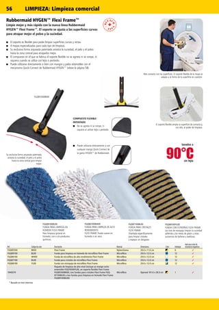 90°C
✓
✓
✓
✓
✓
✓
✓
✓
✓
✓
✓
FGQ85500BK00
56
* Basado en test internos
lavados a
sin lejía
Más contacto con las superficies. El soporte flexible de la mopa se
adapta a la forma de la superficie en cuestión.
COMPUESTO FLEXIBLE
PATENTADO
■■ No se agrieta ni se rompe, ni
siquiera al utilizar lejía o peróxido.
■■ Puede utilizarse directamente o con
cualquier mango Quick-Connect de
la gama HYGEN™ de Rubbermaid.
Su exclusiva forma arqueada patentada
arrastra la suciedad, el pelo y el polvo
hasta la zona central para limpiar
mejor.
El soporte flexible amplia la superficie de contacto y,
con ello, el poder de limpieza.
Rubbermaid HYGEN™ Flexi Frame™
Limpie mejor y más rápido con la nueva línea Rubbermaid
HYGEN™ Flexi Frame™. El soporte se ajusta a las superficies curvas
para atrapar mejor el polvo y la suciedad.
■■ El soporte es flexible para poder limpiar superficies curvas y rectas.
■■ 4 mopas especializadas para cada tipo de limpieza.
■■ Su exclusiva forma arqueada patentada arrastra la suciedad, el pelo y el polvo
hasta la zona central para atraparlos mejor.
■■ El compuesto en el que se fabrica el soporte flexible no se agrieta ni se rompe, ni
siquiera cuando se utiliza con lejía o peróxido.
■■ Puede utilizarse directamente o bien con mangos y palos extensibles con el
mecanismo Quick-Connect de Rubbermaid HYGEN™ (véase la página 58).
FGQ88100YL00
FUNDA CON ESTROPAJO FLEXI FRAME
Las tiras de estropajo limpian la suciedad
adherida y los restos de jabón u otras
sustancias de bañeras y baldosas.
FGQ87100BL00
FUNDA PARA CRISTALES
FLEXI FRAME
Diseñada específicamente
para limpiar cristales
y espejos sin desgaste.
FGQ86100WH00
FUNDA PARA LIMPIEZA DE ALTO
RENDIMIENTO
FLEXI FRAME Puede usarse en
húmedo o en seco.
FGQ89100BL00
FUNDA PARA LIMPIEZA EN
HÚMEDO FLEXI FRAME
Para limpieza general en
húmedo, con o sin productos
químicos.
Ref. Código de color Descripción Material Dimensiones Color Embalaje
Apto para salas de
resonancia magnética
FGQ85500 BK00 Flexi Frame Nylon/Goma 28.0 x 11.0 cm 6
FGQ89100 BL00 Funda para limpieza en húmedo de microfibra Flexi Frame Microfibra 29.0 x 12.0 cm 12
FGQ86100 WH00 Funda de microfibra de alto rendimiento Flexi Frame Microfibra 29.0 x 12.0 cm 12
FGQ87100 BL00 Funda para cristales de microfibra Flexi Frame Microfibra 29.0 x 12.0 cm 12
FGQ88100 YL00 Funda con estropajo de microfibra Flexi Frame Microfibra 29.0 x 12.0 cm 12
1940379
Paquete de limpieza de alto nivel (incluye un mango corto
extensible FGQ74500YL00, un soporte flexible Flexi Frame
FGQ85500BK00, tres fundas para cristales Flexi Frame FGQ-
87100BL00 y tres fundas para limpieza en húmedo Flexi Frame
FGQ89100BL00)
Microfibra Opened 101.6 x 28.0 cm 1
LIMPIEZA: Limpieza comercial
 