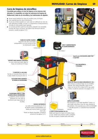www.rubbermaid.eu
69
FG617900BLA
FG9T83010000
FG9T8400YEL
Ref. Código de color Descripción Material Dimensiones Color Embalaje
FG9T7400 BLA Carro de limpieza de microfibra Polipropileno/aluminio 122.6 x 55.9 x 111.8 cm 1
RUEDAS ANTIMARCAS
Las ruedas antimarcas giratorias de 10 cm
de diámetro aportan maniobrabilidad y son
ideales para entornos donde no se puede
hacer ruido.
Ruedas con bloqueo disponibles. Consulte los
accesorios en las páginas 72-73.
PLATAFORMA PARA EL CUBO
DESINFECCIÓN DE MICROFIBRA
La plataforma permite transportar
fácilmente uno o dos cubos de
desinfección para mopas planas de
microfibra.
CUBOS DE CUATRO COLORES
Asignando cada color con la bayeta
correspondiente a una zona concreta se evita
la contaminación cruzada. TAPA Y COMPARTIMENTO
DE ALMACENAMIENTO
Soporte para RECOGEDOR LOBBY PRO™
o aspirador
ASA ERGONÓMICA
Y PLEGABLE
BOLSA DE VINILO DE GRAN CAPACIDAD DE 128 L
Bolsa de basura a prueba de fugas con una cremallera
mejorada. Otros colores disponibles: bolsas de lona
negras (con forro de PVC) o bolsas de PVC rojas, azules
o verdes. Consulte los accesorios en las páginas 72-73.
AMPLIA PLATAFORMA
Para transportar un cubo doble WaveBrake®
Combo o un
cubo simple Combo Bravo o bien dos cubos redondos de
tipo doméstico. Tiene capacidad para un Slim Jim (FG354060
+ 1956188) opcional o un contenedor Brute (FG263200)
opcional.
2 CAJAS CLASIFICADORAS DE 28 L
Ideales para separar las mopas de microfibra limpias
y sucias. También para mantener ocultos y protegidos
los útiles de limpieza. Extraíble desde ambos lados.
ACCESORIO PARA SOPORTES
DE MOPAS DE MICROFIBRA
2 GANCHOS (a cada lado)
Para fijar un contenedor Brute o Slim Jim
o sujetar señales de precaución (máx. 4).
SOPORTE PARA MANGOS UNIVERSAL
Un nuevo sistema para poder colgar las
mopas y las escobas por el mango.
Carro de limpieza de microfibra
Concebido para mejorar el nivel de higiene en los entornos más
delicados. Es compatible con todas las soluciones de limpieza de
Rubbermaid, todas las de microfibra y las tradicionales de algodón.
■■ Permite separar fácilmente las mopas de microfibra sucias y las limpias.
■■ Tiene capacidad para dos cubos de desinfección.
■■ El carro se suministra equipado con: cuatro cubos con codificación por color, dos
cajas clasificadoras amarillas, una tapa y un compartimento de almacenamiento y
una bolsa de vinilo amarilla de gran capacidad.
■■ Los accesorios permiten sacarle aún más partido y adaptarlo a las necesidades
concretas del usuario o el entorno. Para obtener más información sobre los
accesorios, consulte las páginas 72-73.
MOVILIDAD: Carros de limpieza
 