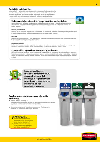 www.rubbermaid.eu
7
La producción con
material reciclado (PCR)
cierra el círculo del
reciclaje a la perfección,
pues incorpora material
reciclado en los
productos nuevos.
Rubbermaid es sinónimo de productos sostenibles.
Nuestras soluciones de reciclaje no solo le ayudarán a multiplicar sus niveles de reciclaje y reducir los residuos con destino
a los vertederos, sino que están diseñadas y fabricadas de forma sostenible y, por tanto, con el objetivo de minimizar el
impacto ambiental.
Calidad y durabilidad:
Productos con una mayor vida útil y, por tanto, más sostenibles. Los productos de Rubbermaid se diseñan y prueban pensando siempre
en obtener el máximo nivel de calidad y durabilidad. Reducción del gasto en nuevos productos.
Reciclaje:
Los productos de plástico, aluminio y acero de Rubbermaid, totalmente sostenibles, son respetuosos con el medio ambiente. Al llegar al
fin de su vida útil, todos los productos pueden reciclarse.
Contenido reciclado:
Muchos de los productos sostenibles de plástico, aluminio y acero de Rubbermaid contienen material reciclado en porcentajes muy
elevados. De este modo se reduce el impacto medioambiental, ya que el consumo de materias primas es menor.
Producción, aprovisionamiento y embalaje.
Rubbermaid Commercial Products ha suscrito un compromiso firme y decidido con unos métodos de producción limpios y sostenibles.
Recorremos el mundo entero en busca de recursos que se ajusten a nuestros estrictos criterios de calidad y sostenibilidad y trabajamos
siempre para que nuestros embalajes sean más sostenibles, utilicen menos materiales e incorporen mayores porcentajes de contenido
reciclado.
¿SABÍA QUÉ...
■■ Todos los productos Rubbermaid
fabricados en EE.UU. se han producido
con un nivel cero de emisiones?
■■ El 100% de los productos que no
cumplen los estándares se reutilizan
para fabricar nuevos productos?
Productos respetuosos con el medio
­ambiente.
■■ Productos de resina reciclada (PCR).
Rubbermaid comercializa una línea de productos de reciclaje que contienen resina reciclada.
Los productos metálicos contienen también material reciclado.
■■ Compromiso medioambiental: los productos respetuosos con el medio ambiente
contribuyen a la sostenibilidad de los lugares de trabajo.
Reciclaje inteligente
Rubbermaid pone a su disposición un amplio abanico de productos para facilitarle al máximo las
tareas de gestión y reciclaje de los residuos. En nuestro catálogo encontrará desde papeleras de
oficina para reciclar papel hasta las más completas estaciones de reciclaje de interior y exterior
o equipos móviles para gestionar grandes volúmenes de residuos con la máxima facilidad.
 