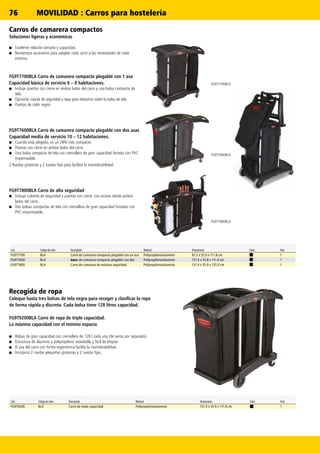 76
FG9T7600BLA
FG9T7800BLA
FG9T7700BLA
Carros de camarera compactos
Soluciones ligeras y económicas
■■ Excelente relación tamaño y capacidad.
■■ Numerosos accesorios para adaptar cada carro a las necesidades de cada
entorno.
FG9T7700BLA Carro de camarera compacto plegable con 1 asa
Capacidad básica de servicio 6 – 8 habitaciones.
■■ Incluye puertas con cierre en ambos lados del carro y una bolsa compacta de
tela.
■■ Opcional, cúpula de seguridad y tapa para desechos sobre la bolsa de tela.
■■ Puertas de color negro.
FG9T7600BLA Carro de camarera compacto plegable con dos asas
Capacidad media de servicio 10 – 12 habitaciones.
■■ Cuando está plegado, es un 28% más compacto.
■■ Puertas con cierre en ambos lados del carro.
■■ Una bolsa compacta de tela con cremallera de gran capacidad forrada con PVC
impermeable.
2 Ruedas giratorias y 2 ruedas fijas para facilitar la maniobrabilidad.
FG9T7800BLA Carro de alta seguridad
■■ Incluye cubierta de seguridad y puertas con cierre, con acceso desde ambos
lados del carro.
■■ Dos bolsas compactas de tela con cremallera de gran capacidad forradas con
PVC impermeable.
Recogida de ropa
Coloque hasta tres bolsas de tela negra para recoger y clasificar la ropa
de forma rápida y discreta. Cada bolsa tiene 128 litros capacidad.
FG9T9200BLA Carro de ropa de triple capacidad.
La máxima capacidad con el mínimo espacio
■■ Bolsas de gran capacidad con cremallera de 128 l cada una (de venta por separado).
■■ Estructura de aluminio y polipropileno inoxidable y fácil de limpiar.
■■ El asa del carro con forma ergonómica facilita la maniobrabilidad.
■■ Incorpora 2 ruedas pequeñas giratorias y 2 ruedas fijas.
Cod. Código de color Descripción Material Dimensiones Color Pack
FG9T7700 BLA Carro de camarera compacto plegable con un asa Polipropileno/aluminio 97.2 x 55.9 x 111.8 cm 1
FG9T7600 BLA Carro de camarera compacto plegable con dosasas Polipropileno/aluminio 131.4 x 55.8 x 111.8 cm 1
FG9T7800 BLA Carro de camarera de máxima seguridad Polipropileno/aluminio 131.4 x 55.9 x 135.9 cm 1
Cod. Código de color Descripción Material Dimensiones Color Pack
FG9T9200 BLA Carro de triple capacidad Polipropileno/aluminio 131.4 x 55.9 x 111.8 cm 1
MOVILIDAD : Carros para hostelería
 