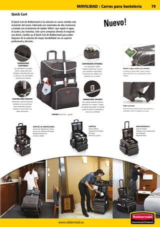 www.rubbermaid.eu
79
Nuevo!
Quick Cart
El Quick Cart de Rubbermaid es la solución en carros móviles más
resistente del sector. Fabricado con materiales de alta resistencia
y tratado con el protector de tejidos Teflon®
que repele el agua,
el aceite y las manchas. Este carro compacto afronta el exigente
uso diario. Cambie ya al Quick Cart de Rubbermaid para poder
disponer de la solución de mayor durabilidad con un aspecto
profesional y discreto.
SERVICIO DE HABITACIONES
Servicio de habitaciones clásico
Servicio de cobertura de toallas
Reabastecimiento de
comida y bebida
LIMPIEZA
Zonas públicas
Limpieza del recibidor
Gimnasio
Área de la piscina
MANTENIMIENTO
Zona de trabajo
Trabajos en las habitaciones
de huéspedes
Mantenimiento
FIJACIÓN PARA MANGOS
Resistentes cintas de retención
alrededor de los suministros
para mantenerlos seguros
mientras el carro está en los
útiles movimiento.
SEPARADORES
AJUSTABLES
Los separadores se pueden
mover y quitar para crear
múltiples compartimentos que
se ajusten a sus necesidades
específicas de limpieza.
CONTENEDOR EXTRAÍBLE
Los separadores rígidos
mejoran la eficiencia, a la vez
que mantienen organizados
los artículos de cortesía y los
productos en su interior.
SUMINISTROS SEGUROS
Esta cubierta resistente oculta los
productos en su interior. Y cuenta
con soporte para añadir un candado
y evitar el acceso no autorizado al
carro y a su contenido.
1902465 Quick Cart – grande
Pedal resistente
Pedal reforzado recubierto de goma para aumentar su
durabilidad y reducir el desgaste y las roturas.
Repele el agua, aceite y las manchas
El protector de textiles Teflon®
ayuda a cuidar el
aspecto del Quick Cart y lo protege del uso diario
intensivo.
MOVILIDAD : Carros para hostelería
 
