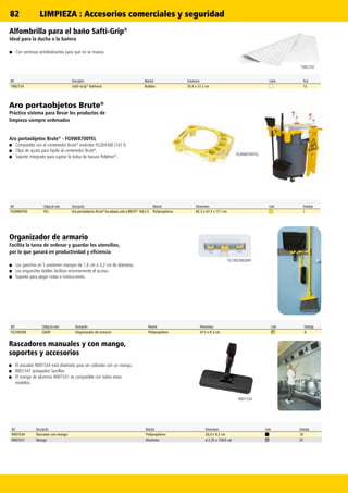 82
FG9W8700YEL
FG199200GRAY
1982724
R001534
Aro portaobjetos Brute®
Práctico sistema para llevar los productos de
limpieza siempre ordenados
Aro portaobjetos Brute®
- FG9W8700YEL
■■ Compatible con el contenedor Brute®
estándar FG264300 (167 l).
■■ Clips de ajuste para fijarlo al contenedor Brute®
.
■■ Soporte integrado para sujetar la bolsa de basura Polyliner®
.
Ref. Código de color Descripción Material Dimensiones Color Embalaje
FG9W8700 YEL Aro portaobjetos Brute®
(se adapta solo a BRUTE®
166,5 l) Polipropileno 82.5 x 67.3 x 17.1 cm 1
Ref Description Material Dimensions Colour Pack
1982724 Safti-Grip®
Bathmat Rubber 35.6 x 57.2 cm 12
Organizador de armario
Facilita la tarea de ordenar y guardar los utensilios,
por lo que ganará en productividad y eficiencia
■■ Los ganchos en S sostienen mangos de 1,6 cm a 3,2 cm de diámetro.
■■ Los enganches dobles facilitan enormemente el acceso.
■■ Soporte para pegar notas e instrucciones.
Alfombrilla para el baño Safti-Grip®
Ideal para la ducha o la bañera
■■ Con ventosas antideslizantes para que no se mueva.
Ref. Código de color Descripción Material Dimensiones Color Embalaje
FG199200 GRAY Organizador de armario Polipropileno 47.5 x 8.3 cm 6
Rascadores manuales y con mango,
soportes y accesorios
■■ El rascador R001534 está diseñado para ser utilizado con un mango.
■■ R001547 quitapolvo Saniflex.
■■ El mango de aluminio R001531 es compatible con todos estos
modelos.
Ref. Descripción Material Dimensiones Color Embalaje
R001534 Rascador con mango Polipropileno 26,0 x 9,5 cm 10
R001531 Mango Aluminio ø 2,35 x 139,0 cm 25
LIMPIEZA : Accesorios comerciales y seguridad
 