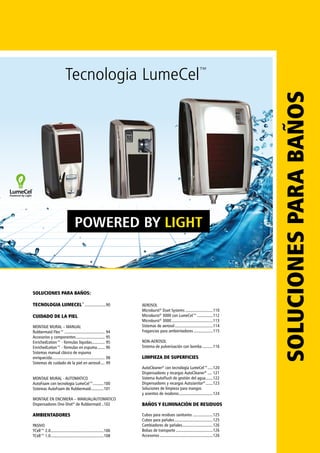 POWERED BY LIGHT
SOLUCIONESPARABAÑOSSOLUCIONES PARA BAÑOS:
TECNOLOGIA LUMECEL™
.....................90
CUIDADO DE LA PIEL
MONTAJE MURAL – MANUAL
Rubbermaid Flex™....................................... 94
Accesorios y componentes............................ 95
EnrichedLotion™ - fórmulas líquidas............. 95
EnrichedLotion™ - fórmulas en espuma........ 96
Sistemas manual clásico de espuma
enriquecida................................................... 98
Sistemas de cuidado de la piel en aerosol..... 99
MONTAJE MURAL - AUTOMATICO
AutoFoam con tecnología LumeCel™...........100
Sistemas AutoFoam de Rubbermaid.............101
MONTAJE EN ENCIMERA – MANUAL/AUTOMATICO
Dispensadores One-Shot®
de Rubbermaid...102
AMBIENTADORES
PASIVO
TCell™ 2.0...................................................106
TCell™ 1.0...................................................108
AEROSOL
Microburst®
Duet Systems...........................110
Microburst®
3000 con LumeCel™................112
Microburst®
3000........................................113
Sistemas de aerosol.....................................114
Fragancias para ambientadores...................115
NON-AEROSOL
Sistema de pulverización con bomba...........116
LIMPIEZA DE SUPERFICIES
AutoCleaner®
con tecnología LumeCel™.....120
Dispensadores y recargas AutoCleaner®
..... 121
Sistema AutoFlush de gestión del agua........122
Dispensadores y recargas AutoJanitor®
........123
Soluciones de limpieza para mangos
y asientos de inodoros.................................124
BAÑOS Y ELIMINACIÓN DE RESIDUOS
Cubos para residuos sanitarios....................125
Cubos para pañales.....................................125
Cambiadores de pañales..............................126
Bolsas de transporte....................................126
Accesorios...................................................126
Tecnologia LumeCel™
 