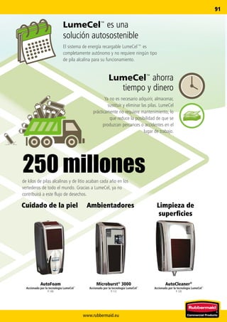 www.rubbermaid.eu
91
LumeCel™ es una
solución autosostenible
El sistema de energía recargable LumeCel™ es
completamente autónomo y no requiere ningún tipo
de pila alcalina para su funcionamiento.
de kilos de pilas alcalinas y de litio acaban cada año en los
vertederos de todo el mundo. Gracias a LumeCel, ya no
contribuirá a este flujo de desechos.
LumeCel™ ahorra
tiempo y dinero
Ya no es necesario adquirir, almacenar,
sustituir y eliminar las pilas. LumeCel
prácticamente no requiere mantenimiento, lo
que reduce la posibilidad de que se
produzcan percances o accidentes en el
lugar de trabajo.
250 millones
AutoCleaner®
Accionado por la tecnología LumeCel™
P. 120
Limpieza de
superficies
Microburst®
3000
Accionado por la tecnología LumeCel™
P. 112
AutoFoam
Accionado por la tecnología LumeCel™
P. 100
AmbientadoresCuidado de la piel
 