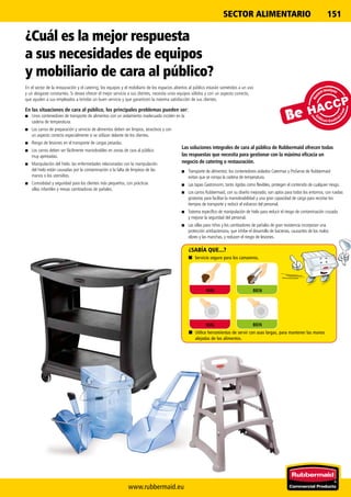 www.rubbermaid.eu
151SECTOR ALIMENTARIO
Las soluciones integrales de cara al público de Rubbermaid ofrecen todas
las respuestas que necesita para gestionar con la máxima eficacia un
negocio de catering o restauración.
■■ Transporte de alimentos: los contenedores aislados Catermax y ProServe de Rubbermaid
evitan que se rompa la cadena de temperatura.
■■ Las tapas Gastronorm, tanto rígidas como flexibles, protegen el contenido de cualquier riesgo.
■■ Los carros Rubbermaid, con su diseño mejorado, son aptos para todos los entornos, con ruedas
giratorias para facilitar la maniobrabilidad y una gran capacidad de carga para recortar los
tiempos de transporte y reducir el esfuerzo del personal.
■■ Sistema específico de manipulación de hielo para reducir el riesgo de contaminación cruzada
y mejorar la seguridad del personal.
■■ Las sillas para niños y los cambiadores de pañales de gran resistencia incorporan una
protección antibacteriana, que inhibe el desarrollo de bacterias, causantes de los malos
olores y las manchas, y reducen el riesgo de lesiones.
¿Cuál es la mejor respuesta
a sus necesidades de equipos
y mobiliario de cara al público?
En el sector de la restauración y el catering, los equipos y el mobiliario de los espacios abiertos al público estarán sometidos a un uso
y un desgaste constantes. Si desea ofrecer el mejor servicio a sus clientes, necesita unos equipos sólidos y con un aspecto correcto,
que ayuden a sus empleados a brindar un buen servicio y que garanticen la máxima satisfacción de sus clientes.
En las situaciones de cara al público, los principales problemas pueden ser:
■■ Unos contenedores de transporte de alimentos con un aislamiento inadecuado inciden en la
cadena de temperatura.
■■ Los carros de preparación y servicio de alimentos deben ser limpios, atractivos y con
un aspecto correcto especialmente si se utilizan delante de los clientes.
■■ Riesgo de lesiones en el transporte de cargas pesadas.
■■ Los carros deben ser fácilmente maniobrables en zonas de cara al público
muy ajetreadas.
■■ Manipulación del hielo: las enfermedades relacionadas con la manipulación
del hielo están causadas por la contaminación o la falta de limpieza de las
manos o los utensilios.
■■ Comodidad y seguridad para los clientes más pequeños, con prácticas
sillas infantiles y mesas cambiadoras de pañales.
¿SABÍA QUE...?
■■ Utilice herramientas de servir con asas largas, para mantener las manos
alejadas de los alimentos.
■■ Servicio seguro para los camareros.
BIENMAL
BIENMAL
 