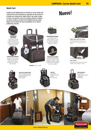 www.rubbermaid.eu
79LIMPIEZA: Carros Quick Cart
Nuevo!
Quick Cart
El Quick Cart de Rubbermaid es la solución en carros móviles más
resistente del sector. Fabricado con materiales de alta resistencia
y tratado con el protector de tejidos Teflon®
que repele el agua,
el aceite y las manchas. Este carro compacto afronta el exigente
uso diario. Cambie ya al Quick Cart de Rubbermaid para poder
disponer de la solución de mayor durabilidad con un aspecto
profesional y discreto.
SERVICIO DE HABITACIONES
Servicio de habitaciones clásico
Servicio de cobertura de toallas
Reabastecimiento de
comida y bebida
LIMPIEZA
Zonas públicas
Limpieza del recibidor
Gimnasio
Área de la piscina
MANTENIMIENTO
Zona de trabajo
Trabajos en las habitaciones
de huéspedes
Mantenimiento
FIJACIÓN PARA MANGOS
Resistentes cintas de retención
alrededor de los suministros
para mantenerlos seguros
mientras el carro está en los
útiles movimiento.
SEPARADORES
AJUSTABLES
Los separadores se pueden
mover y quitar para crear
múltiples compartimentos que
se ajusten a sus necesidades
específicas de limpieza.
CONTENEDOR EXTRAÍBLE
Los separadores rígidos
mejoran la eficiencia, a la vez
que mantienen organizados
los artículos de cortesía y los
productos en su interior.
SUMINISTROS SEGUROS
Esta cubierta resistente oculta los
productos en su interior. Y cuenta
con soporte para añadir un candado
y evitar el acceso no autorizado al
carro y a su contenido.
1902465 Quick Cart – grande
Pedal resistente
Pedal reforzado recubierto de goma para aumentar su
durabilidad y reducir el desgaste y las roturas.
Repele el agua, aceite y las manchas
El protector de textiles Teflon®
ayuda a cuidar el
aspecto del Quick Cart y lo protege del uso diario
intensivo.
 