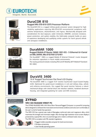 DuraCOR 810
  Rugged MIL-STD-810 COTS Processor Platform
  The DuraCOR 810 is a rugged military-grade processor system designed for high
  reliability applications requiring MIL-STD-810F environmental compliance with
  extreme temperatures, shock/vibration, and ingress. Mechanically designed with
  considerations for dust exposure, water immersion, EMI/EMC, corrosion resistance,
  power protection, and system mobility, this field-ready computer builds on years
  of experience developing and qualifying similar systems for harsh ground vehicle
  and aerospace installations.




      DuraMAR 1000
      Rugged Mobile IP Router (MAR-1001-03) - 5 Ethernet & 4 Serial
      on MIL-38999, MIL-810/704/1275/461
      The DuraMAR™ 1000 is a rugged Mobile IP (Internet Protocol ) router designed
      for netcentric operations in harsh mobile environments.
      The routing protocol includes including IPv6 and IP Mobility (IETF Mobile IP Standard
      RFC 2002)




       DuraVIS 3400
       10.4" Rugged Touchscreen Flat Panel LCD Display
       The DuraVIS® 3400 is a rugged 10.4" resistive touchscreen Liquid Crystal Display
       (LCD). Optimized for panel-mount installations in civil and military ships, vehicle
       and airborne environments, this rugged flat panel monitor features a robust
       mechanical design with internal shock and vibration isolation, hardened aluminum
       housing, and integrated gasketing for water and EMI resistance.




ZYPAD
WR11XX RUGGED WRIST PC
The ZYPAD RUGGED WR11XX Wrist Worn Personal Rugged Computer is a powerful computing
device designed to withstand the most severe environmental conditions and to be worn comfortably on
the user’s wrist for hands-free operation.
The WR11XX has a special case made of fibereglass reinforced nylon and magnesium alloy, which
maximizes the strength and minimizes weight. Also the large high-resolution touch screen display is
protected by a special film; this is to avoid damage and is made to withstand water, dust, etc.
The WR11XX is compliant with MIL standard regulations.
             • Rugged mobile wearable computer for harsh environments
             • Wireless connectivity
             • User friendly operating system
 
