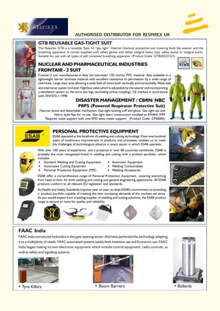 AUTHORISED DISTRIBUTOR FOR RESPIREX UK
             GTB REUSABLE GAS-TIGHT SUIT
             The Respirex GTB is a reusable Type 1A “gas tight” Hazmat chemical protection suit covering both the wearer and the
             breathing apparatus. It comes supplied with safety gloves and either integral heavy duty safety boots or integral socks.
             Suitable for use with all types of self contained breathing apparatus. (Product Code: GTB203/215/3)

             NUCLEAR AND PHARMACEUTICAL INDUSTRIES
             FRONTAIR - 2 SUIT
             Frontair-2 suit manufactured in blue tint anti-static 150 micron PVC material. Also available in a
             lightweight barrier laminate material with excellent resistance to permeation by a wide range of
             chemicals. Large visor area allowing a wide field of vision both vertically and horizontally. Waist belt
             and internal air system to hood. High/low valve which is adjustable by the wearer and incorporating
             a ventilation system to the arms and legs (excluding airline coupling). CE marked in accordance
             with EN1073-1:1998.
                                          DISASTER MANAGEMENT / CBRN/ NBC
                                            PRPS (Powered Respirator Protective Suit)
              Hazmax boots and detachable mechanism. Gas tight locking cuff and glove. Gas tight zip and
                       Velcro style flap for re-use. Gas tight seam construction certified to EN464:1994
                 Respirex waist support with one EPD dose meter support. (Product Code: CPS0005)



                        PERSONAL PROTECTIVE EQUIPMENT
                        ESAB operated at the forefront of welding and cutting technology. Over one hundred
                        years of continuous improvement in products and processes, enables us to meet
                        the challenges of technological advance in every sector in which ESAB operates.
             With over 100 years of experience, and a presence in over 80 countries worldwide, ESAB is
             probably the most recognized brand in welding and cutting with a product portfolio, which
             includes:
                  Standard Welding and Cutting Equipment         Automatic Equipment
                  Automated Cutting Equipment                    Welding Consumables
                  Personal Protective Equipment (PPE)            Welding Accessories
             ESAB offer a comprehensive range of Personal Protection Equipment, covering everything
             from head to foot, for both welding and cutting and general engineering applications. All ESAB
             products conform to all relevant EU legislation and standards.
             As Health and Safety Standards improve year on year, so does ESAB's commitment to providing
             a product portfolio capable of meeting the ever increasing demands of the markets we serve.
             As you would expect from a leading supplier of welding and cutting solutions, the ESAB product
             range is second to none for quality and reliability.




FAAC India
FAAC India introduced hydraulics in the gate opening sector. And have perfected this technology adapting
it to a multiplicity of needs. FAAC automated systems satisfy both Intensive use and Economic use. FAAC
India began making its own electronic equipment which include control equipment, radio controls, as
well as safety and signaling systems.




• Tyre Killers                                           • Boom Barriers                                                • Bollards
 