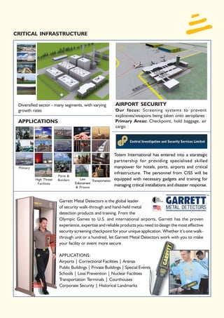 CRITICAL INFRASTRUCTURE




 Diversified sector - many segments, with varying                AIRPORT SECURITY
 growth rates                                                    Our focus: Screening systems to prevent
                                                                 explosives/weapons being taken onto aeroplanes
 APPLICATIONS                                                    Primary Areas: Checkpoint, hold baggage, air
                                                                 cargo




                                                                 Totem International has entered into a starategic
                                                                 partnership for providing specialised skilled
 Military                                                        manpower for hotels, ports, airports and critical
                                                                 infrastructure. The personnel from CISS will be
                          Ports &
            High Threat   Borders       Law     Transportation   equipped with necessary gadgets and training for
             Facilities             Enforcement
                                     & Prisons
                                                                 managing critical installations and disaster response.


                          Garrett Metal Detectors is the global leader
                          of security walk-through and hand-held metal
                          detection products and training. From the
                          Olympic Games to U.S. and international airports, Garrett has the proven
                          experience, expertise and reliable products you need to design the most effective
                          security screening checkpoint for your unique application. Whether it’s one walk-
                          through unit or a hundred, let Garrett Metal Detectors work with you to make
                          your facility or event more secure

                          APPLICATIONS:
                          Airports | Correctional Facilities | Arenas
                          Public Buildings | Private Buildings | Special Events
                          Schools | Loss Prevention | Nuclear Facilities
                          Transportation Terminals | Courthouses
                          Corporate Security | Historical Landmarks
 