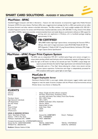 SMART CARD SOLUTIONS                                         - RUGGED IT SOLUTIONS
 MaxVision - BPAC
 Handheld Rugged Computer with Built in Biometrics – Feature rich, fully functional, no-compromise rugged Ultra Mobile Personal
 Computer (UMPC) for every industry. MaxVision’s BPac uses a rugged aluminum package that fits in a BDU pant pocket and can collect
 & process biometric and other relevant in-the-field information. The BPac includes a 5.6” touch sunlight readable LCD, FIPS 201.1
 compliant fingerprint scanner, Iris camera with IR illuminator, face/barcode/video camera, GPS, IEEE 802.11 b & g, Choice of 3G cellular
 radio (GSM or CDMA), digital voice recorder, contact/contactless Smart card reader &easy-to-use biometric software or SDK support for
                                                 porting users own application in Windows, all in a handheld package weighing
                                                   approximately 3.5 lbs.

                                                   FBI CERTIFIED!
                                                   “BPac 8000 mobile single finger capture device, incorporating the Futronics FS99 at
                                                   500 ppi, when used in image transmission mode (PIV-071006 Mobile ID SAP 10)
                                                   EBTS Appendix F Mobile iD SAP 10 using Personal Identity Verification (PIV) Single
                                                   Finger Capture Device Specifications”


MaxVision - 6PAC Fingur Print Capture System
                                      The 6PAC uses six independent FIPS 201.1 certified optical finger print sensors arranged in a
                                      unique patent pending softball sized hand grip which simultaneously captures all fingerprints from
                                      either the right or left hand in as little as two seconds per hand. The 6PAC’s unique design and
                                                capture process eliminates the need for finger segmentation and individual thumb capture
                                               traditionally used on a “Four Slap” device allowing for a faster, more natural, and less
                                               intrusive capture experience. Furthermore each finger is independently processed for
                                               FIPS compliance before given a green light on each finger.

                                        MaxCube II
                                        Rugged Deployable Server
                                        MaxVision's MaxCub II 8241 is one tough, reliable, ultra-compact, rugged, mobile, super server
                                        designed to meet the needs of servers compliant with the VMware virtual environments and any
                                        Window Server, Linux Server or Desktop OS.


 CLIENTS
 Software                                      –    Infosys, Google and other software companies
 Security                                      –    AP Police, Kerala Police, Pondicherry Police
                                                    and other state police, Para military, Force One Mumbai
 Petroleum Sector                             –     IOC / HPCl / Essar
 High Networth Individuals                    –     VIP’s / VVIP’s
 UN Organization                              –     ICRISAT, Hyderabad | ECIL, Hyderabad
 Five Star Hotels                             –     Marriot, Westin
 Bank                                         –     Reserve Bank of India
 Power & Steel                                –     Jindal, Essar, Adani
 Govt. of India                               –     UIDAI
 Infrastructure                               –     Jaypee
 LEGAL & BANKING DETAILS:
 Name : State Bank of Patiala                       Account No : 65088728875               Branch : Madhapur
 Address : 1-99/14, Main Road,                      IFSC : STBP0000924
 Madhapur, Hyderabad (AP) – 500081                  MICR : 500007004
 Company Incorporation No : U74999AP2009PLC064124
 Service Tax No : AADCT2035LSD001           PAN No : AADCT2035L                            TAN No : HYDT04053A
 VAT&CST No : 28263035736                   IEC : 0909007977                               DUNS No : 650455632
 Auditors: Deloitte Haskins & Sells
 