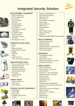 Integrated Security Solution
FIRE UNIFORMS / EQUIPMENTS             Door frame metal detector
 Helmet with light-FR                  Handheld metal detector
 Fireman proximity suit                Telescopic mirror
 Fire entry suit                       Mine sweeper
 Nomex dungaree                        Deep search metal detector
 Fire masks                            Mirror trolley
 Respirators SCBA                      Explosive detector
 Fire extinguishers                    Mobile trace
 Fire detectors                        Street lab mobile
 Fire hazard cutting tools             Itemiser
 Kevlar gloves                         Under vehicle scanner
 Fire fighting tender                  Mobile lab scanner
 Telescopic tender                     Bomb suit
 High pressure pumps                   Bollarsds, tyre killers / Boom barriers, turnstile
 Hose pipes
 Fire suppression system              POLICE EQUIPMENT
                                       Peephole reverse viewer
PROTECTIVE POLICE GEAR                 Mute electric drill
 Helmet                                Road block barrier
 Visor                                 Remote operative road block barrier
 Bullet proof jacket                   Portable under vehicle
 Bullet proof inner jacket             Search camera system
 Goggles
 Bomb suit                            CORPORATES
 Guard                                 X-ray baggage scanners
 Jungle boot swat                      Entry scanner
 -50O C suits (sub zero conditions)    Under vehicle scanner
                                       RFID parking vehicle entry systems
SWAT/ERT POLICE TEAM                   Parking lot monitoring
 Police uniforms (Cotton - Poly)
 Commando dungaree                    CYBER SECURITY
 Amplitude dungaree                    Internet monitoring
 Visa endurance uniforms               Gsm monitoring – off air type
 Anti microbial uniforms               Wifi monitoring
 Swat shoes                            Cell seeking – off air interception
 Luminous jackets                      Satellite interception althuraya
 VHF HF sets                           iridium inmarsat
                                       Broadband wimax
TRAFFIC POLICE                         Broadband jammer
 Camera with spy cam                   Wifi jammer
 Traffic cones                         Cyber cafe tools for monitoring
 Traffic uniforms                      Corporate internet monitoring software
                                       GPS monitor
PHYSICAL SECURITY EQUIPMENTS           Miniature gsm counter surveillance
 Bomb blanket                          Mobile forensics
 Bomb trolley                          Cellphone data extraction
 X-ray scanner                         Encase suite
 Handheld metal detector               Digital forensics
 Prodder                               Knoll on track
 