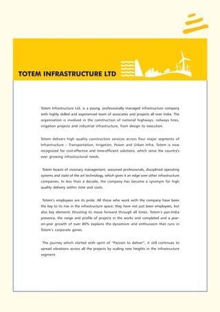 Totem Infrastructure Ltd. is a young, professionally managed infrastructure company
with highly skilled and experienced team of associates and projects all over India. The
organisation is involved in the construction of national highways, railways lines,
irrigation projects and industrial infrastructure, from design to execution.


Totem delivers high quality construction services across four major segments of
Infrastructure – Transportation, Irrigation, Power and Urban Infra. Totem is now
recognized for cost-effective and time-efficient solutions, which serve the country's
ever growing infrastructural needs.


Totem boasts of visionary management, seasoned professionals, disciplined operating
systems and state of the art technology, which gives it an edge over other infrastructure
companies. In less than a decade, the company has become a synonym for high
quality delivery within time and costs.


Totem’s employees are its pride. All those who work with the company have been
the key to its rise in the infrastructure space; they have not just been employees, but
also key elements thrusting its move forward through all times. Totem’s pan-India
presence, the range and profile of projects in the works and completed and a year-
on-year growth of over 80% explains the dynamism and enthusiasm that runs in
Totem’s corporate genes.


 The journey which started with spirit of “Passion to deliver”, it still continues to
spread vibrations across all the projects by scaling new heights in the infrastructure
segment.
 