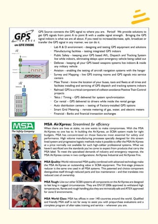 GPS Source connects the GPS signal to where you are. Period! We provide solutions to
get GPS signals from point A to point B with a usable signal strength. Bringing the GPS
signal indoors is what we are all about. If you need to increase/decrease, split, broadcast or
transfer the GPS signal in any manner, we can do it.
          · Lab R & D environment - designing and testing GPS equipment and solutions
          · Manufacturing facilities - testing integrated GPS indoors
          · Public Safety - keeping your GPS based AVL, Dispatch and Tracking System
            live while indoors, eliminating delays upon emergency vehicle being called out
          · Defense - keeping all your GPS based weapons systems live indoors & inside
            any military vehicle
          · Aviation - enabling the testing of aircraft navigation systems with the hangar
          · Survey and Mapping - live GPS training rooms and GPS signals into service
            centers
          · Mass Transit - know the location of your buses, taxis and fleets at all times and
            facilitate installing and servicing of GPS dispatch and tracking systems indoors
          · Railroad: GPS is a critical component of collision avoidance Positive Train Control
            projects
          · Telco / Timing - GPS delivered for system synchronization
          · Car rental – GPS delivered to drivers while inside the rental garage
          · Auto distribution centers – testing of Factory-installed GPS options
          · Smart Grid Metering – remote metering of gas, water, and electric meters
          · Financial - Banks and financial transaction exchanges


     MSA AirXpress: Streamlined for efficiency
     When there are lives at stake, no one wants to make compromises. With the MSA
     AirXpress no one has to. In building the AirXpress, an SCBA system made for tight
     budgets, MSA has concentrated on those features most essential for safety and
     performance. High volume manufacturing processes specially designed for this stream
     lined system and progressive logistic methods make it possible to offer the MSA AirXpress
     at a price normally not available for such high-caliber professional systems. What we
     haven’t sacrificed are the standards you’ve come to expect from products that carry the
     MSA label. To meet the specialised demands of industry and emergency response, the
     MSA AirXpress comes in two configurations: AirXpress Industrial and AirXpress Fire.

     MSA Quality: World-reknowned MSA quality combined with advanced technology make
     the MSA AirXpress an outstanding value in SCBA equipment. The first-stage pressure
     reducer is the same one used in all MSA systems. This patented and choice component
     distinguishes itself through reduced parts and low maintenance – and that translates into
     reduced cost of ownership.

     MSA Tough: Like our other SCBA systems all components on the AirXpress are designed
     to last long in rugged circumstances. They are EN137:2006 approved to withstand high
     temperatures, flames and rough handling plus they are intrinsically safe and ATEX-approved
     for zone 0 environments.

     MSA World Class: MSA has offices in over 140 countries around the world. Qualified
     and friendly MSA staff is not far away to assist you with prepurchase evaluations and a
     complete program of after-sales training and service – wherever you are.
 