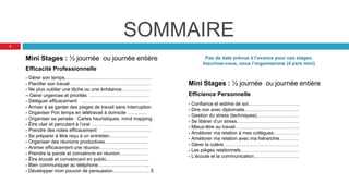 SOMMAIRE
Mini Stages : ½ journée ou journée entière
Efficacité Professionnelle
- Gérer son temps………………………………………………
- Planifier son travail……………………………………………
- Ne plus oublier une tâche ou une échéance………………
– Gérer urgences et priorités .………………………………
- Déléguer efficacement ……………………………………
- Arriver à se garder des plages de travail sans interruption
- Organiser Pon temps en télétravail à domicile …………
- Organiser sa pensée : Cartes heuristiques, mind mapping .
- Être clair et percutant à l’oral ………………………………
- Prendre des notes efficacement …………………………
- Se préparer à être reçu à un entretien……………………
- Organiser des réunions productives……………………...
- Animer efficacement une réunion…………………………
- Prendre la parole et convaincre en réunion………………
- Être écouté et convaincant en public……………………...
- Bien communiquer au téléphone…………………………..
- Développer mon pouvoir de persuasion………………….. 5
Pas de date prévue à l’avance pour ces stages.
Inscrivez-vous, nous l’organiserons (4 pers mini)
Mini Stages : ½ journée ou journée entière
Efficience Personnelle
- Confiance et estime de soi…………………………..
- Dire non avec diplomatie…………………………….
- Gestion du stress (techniques)……………………..
- Se libérer d’un stress………………………………...
- Mieux-être au travail………………………………….
- Améliorer ma relation à mes collègues…………….
- Améliorer ma relation avec ma hiérarchie…………
- Gérer la colère………………………………………..
- Les pièges relationnels………………………………
- L’écoute et la communication……………………….
3
 