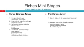 Fiches Mini Stages
(Fiches stages en cours de rédaction)
 Savoir Gérer son Temps
1 – Comprendre le temps
Temps compté et non compté
2 – Diagnostic de la gestion du temps
Grille d’auto-diagnostic
3 – Se fixer de nouveaux objectifs
Bénéfices attendus
Limites
Actions à mener
4 – Améliorer la gestion du temps
Loi de Parkinson
S’organiser à l’avance
Respecter le temps des autres
Investir son temps avec précaution
 Planifier son travail
1 – Les 10 règles d’or de la planification du travail
2 – Planifiez votre travail grâce à un agenda
Les différents types d’agenda
Ce que l’on note dans un agenda
Quand utiliser l’agenda
7
 