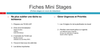 Fiches Mini Stages
(Fiches stages en cours de rédaction)
 Ne plus oublier une tâche ou
échéance
1 – Préparez une TO DO LIST
2 – Choix de la formalisation
Papier brouillon
Tableau
Outil informatique
3 – 2 exemples de TO DO List
Modèle proposé
Utilisation de One Note (PDF)
4 – Tenue et mise à jour de cette liste
5 - Les tâches importantes
 Gérer Urgences et Priorités
1 – Les 10 règles d’or de la planification du travail
2 – Planifiez votre travail grâce à un agenda
Les différents types d’agenda
Ce que l’on note dans un agenda
Quand utiliser l’agenda
8
 