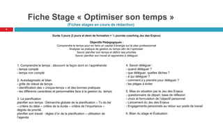 Fiche Stage « Optimiser son temps »
(Fiches stages en cours de rédaction)
9
Durée 3 jours (2 jours et demi de formation + ½ journée coaching Jeu des Enjeux)
Objectifs Pédagogiques :
Comprendre le temps pour en faire un capital d’énergie sur le plan professionnel
Analyser sa pratique de gestion du temps afin de l’optimiser
Savoir planifier son temps et définir ses priorités
Savoir planifier son travail et apprendre à déléguer
1. Comprendre le temps ; découvrir la façon dont on l’appréhende
- temps compté
- temps non compté
2. Autodiagnostic et bilan
- grille de relevé de temps
- identification des « croque-temps » et des bonnes pratiques
- les différents caractères et personnalités face à la gestion du temps
3. La planification
planifier son temps : Démarche globale de la planification – To do list
– critère du délai – critère de la durée – critère de l’importance –
degrés de priorité.
planifier son travail : règles d’or de la planification – utilisation de
l’agenda
4. Savoir déléguer :
- quand déléguer ?
- que déléguer, quelles tâches ?
- à qui déléguer ?
- comment s’y prendre pour déléguer ?
- les pièges à éviter
5. Mise en situation par le Jeu des Enjeux
- questionnaire de départ, base de réflexion
- choix et formulation de l’objectif personnel
- Lancement du Jeu des Enjeux
- Engagements personnels au retour sur poste de travail
6. Bilan du stage et Évaluation
 