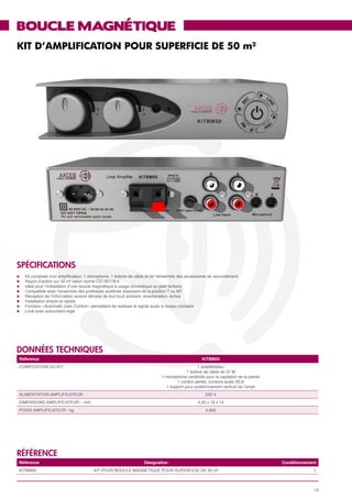 BOUCLE MAGNÉTIQUE
KIT D’AMPLIFICATION POUR SUPERFICIE DE 50 m²




SPéCIFICATIONS
l	   Kit composé d’un amplificateur, 1 microphone, 1 bobine de câble et de l’ensemble des accessoires de raccordement
l	   Rayon d’action sur 50 m² selon norme CEI 60118-4
l	   Idéal pour l’installation d’une boucle magnétique à usage domestique ou petit tertiaire
l	   Compatible avec l’ensemble des prothèses auditives disposant de la position T ou MT
l	   Réception de l’information sonore dénuée de tout bruit ambiant, réverbération, échos
l	   Installation simple et rapide
l	   Fonction «Automatic Gain Control» permettant de restituer le signal audio à niveau constant
l	   Livré avec autocollant siglé




données techniques
 Référence                                                                                        KITBM50
 COMPOSITION DU KIT                                                                            1 amplificateur
                                                                                         1 bobine de câble de 37 M
                                                                            1 microphone cardioïde pour la captation de la parole
                                                                                    1 cordon péritel, cordons audio RCA
                                                                              1 support pour positionnement vertical de l’ampli
 ALIMENTATION AMPLIFICATEUR                                                                        230 V
 DIMENSIONS AMPLIFICATEUR – mm                                                                 4,20 x 18 x 14
 POIDS AMPLIFICATEUR - kg                                                                          0,905




référence
 Référence                                                         Désignation                                                      Conditionnement
 KITBM50                                 KIT POUR BOUCLE MAGNÉTIQUE POUR SUPERFICIE DE 50 m²                                                     1



                                                                                                                                                  13
 