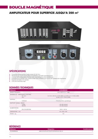BOUCLE MAGNÉTIQUE
AMPLIFICATEUR POUR SUPERFICIE JUSQU’A 200 m²




SPéCIFICATIONS
l	   Couverture sonore de 200 m² selon norme CEI 60118-4
l	   Résistance aux courts circuits grâce à sa protection réarmable automatiquement
l	   2 entrées XLR configurables en entrée audio (asymétrique) ou micro (symétrique)
l	   Possibilité de le cascader avec d’autres amplis (sans limitation) pour couvrir des surfaces plus importantes
l	   Équerres de fixation 19» fournies
l	   Livré avec autocollant siglé




données techniques
 Référence                                                                                         ACBAMBM200
 BANDE PASSANTE                                                                                100 à 5000 Hz (+/- 3dB)
 SENSIBILITÉ – IMPEDANCE D’ENTRÉE
 	         •	       IN 1 & 2                                                0,5 mV à 100 mV, 10 KΩ (MIC) ou 25 Mv à 4 V, 10 KΩ (LINE)
 	         •	       IN 3                                                                   50 Mv à 10 V, 10 KΩ (LINE)
 SORTIES
 	       •	              CASQUE                                                              775 mV à 3 KΩ, asymétrique
 RAPPORT SIGNAL / BRUIT
 	       •	        LIGNE                                                                           > 85 dB (évalué)
 	       •	        MICRO                                                                           > 65 dB (évalué)
 ALIMENTATION
 	       •	              EN UTILISATION                                                             230 V / 50 Hz
 DIMENSIONS – mm                                                                                    64 x 295 x 205
 POIDS – kg                                                                                               3,6




référence
 Référence                                                                  Désignation                                                 Conditionnement
 ACBAMBM200                                                AMPLIFICATEUR POUR SUPERFICIE 200 m²                                                      1



14
 