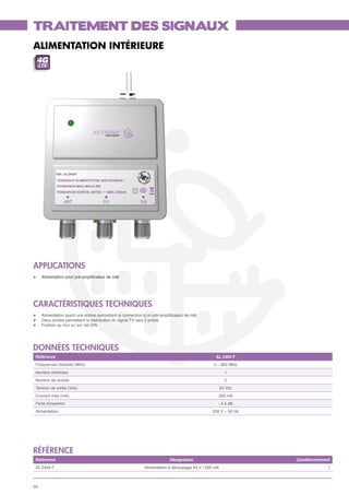 TRAITEMENT DES SIGNAUX
ALIMENTATION INTÉRIEURE
 4G
     LTE




APPLICATIONS
l	    Alimentation pour pré-amplificateur de mât




CARACTÉRISTIQUES TECHNIQUES
l	    Alimentation ayant une entrée permettant la connection à un pré-amplificateur de mât
l	    Deux sorties permettant la distribution du signal TV vers 2 prises
l	    Fixation au mur ou sur rail DIN




données techniques
 Référence                                                                                       AL 2404 F
 Fréquences d'entrée (MHz)                                                                      5 – 862 MHz
 Nombre d'entrées                                                                                       1
 Nombre de sorties                                                                                      2
 Tension de sortie (Vdc)                                                                              24 Vdc
 Courant max (mA)                                                                                 200 mA
 Perte d'insertion                                                                                - 4.5 dB
 Alimentation                                                                                  230 V ~ 50 Hz




référence
 Référence                                                                 Désignation                         Conditionnement
 AL 2404 F                                                   Alimentation à découpage 24 V / 200 mA                         1



24
 