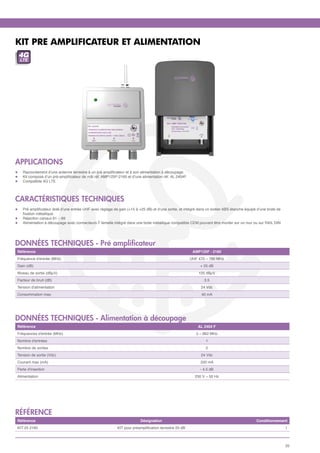 KIT PRE AMPLIFICATEUR ET ALIMENTATION
    4G
     LTE




APPLICATIONS
l	     Raccordement d’une antenne terrestre à un pré amplificateur et à son alimentation à découpage.
l	     Kit composé d’un pré-amplificateur de mât réf. AMP125F-2160 et d’une alimentation réf. AL 2404F.
l	     Compatible 4G LTE




CARACTÉRISTIQUES TECHNIQUES
l	     Pré amplificateur doté d’une entrée UHF avec réglage de gain (+15 à +25 dB) et d’une sortie, et intégré dans un boitier ABS étanche équipé d’une bride de
	      fixation métallique
l	     Réjection canaux 61 – 69
l	     Alimentation à découpage avec connecteurs F femelle intégré dans une boite métallique compatible CEM pouvant être monter sur un mur ou sur RAIL DIN




données techniques - Pré amplificateur
    Référence                                                                                               AMP125F - 2160
    Fréquence d'entrée (MHz)                                                                               UHF 470 – 790 MHz
    Gain (dB)                                                                                                   + 25 dB
    Niveau de sortie (dBµV)                                                                                    105 dBµV
    Facteur de bruit (dB)                                                                                         3.5
    Tension d'alimentation                                                                                      24 Vdc
    Consommation max.                                                                                            40 mA




données techniques - Alimentation à découpage
    Référence                                                                                                  AL 2404 F
    Fréquences d'entrée (MHz)                                                                                 5 – 862 MHz
    Nombre d'entrées                                                                                               1
    Nombre de sorties                                                                                              2
    Tension de sortie (Vdc)                                                                                     24 Vdc
    Courant max (mA)                                                                                            200 mA
    Perte d'insertion                                                                                           - 4.5 dB
    Alimentation                                                                                             230 V ~ 50 Hz




référence
    Référence                                                               Désignation                                                          Conditionnement
    KIT 25 2160                                                KIT pour préamplification terrestre 25 dB                                                           1



                                                                                                                                                                   25
 