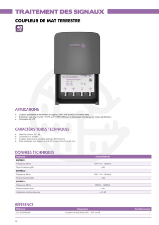TRAITEMENT DES SIGNAUX
COUPLEUR DE MAT TERRESTRE
 4G
     LTE




APPLICATIONS
l	    Coupleur permettant de transmettre les signaux UHF, VHF et FM sur un même câble.
l	    S’associe à une prise murale TV / FM ou TV / FM / SAT pour le découplage des signaux au niveau du téléviseur
l	    Compatible 4G LTE




CARACTÉRISTIQUES TECHNIQUES
l	    Réjection canaux 61 – 69
l	    Connecteurs F femelle
l	    Coupleur intégré dans un boitier plastique ABS étanche
l	    Bride métallique pour fixation au mât (Ø compris entre 32 et 50 mm)




données techniques
 Référence                                                                                     CPL3UVFM2160
 ENTRÉE 1
 Fréquence (MHz)                                                                             UHF 470 – 790 MHz
 Perte d'insertion (dB)                                                                               -1dB
 ENTRÉE 2
 Fréquence (MHz)                                                                             VHF 170 – 230 MHz
 Perte d'insertion (dB)                                                                               -1dB
 ENTRÉE 3
 Fréquence (MHz)                                                                               FM 88 – 108 MHz
 Perte d'insertion (dB)                                                                               -1dB
 Impédance d'entrée et sortie                                                                      >-10 dB




référence
 Référence                                                                  Désignation                              Conditionnement
 CPL3UVFM2160                                                Coupleur de mât blindé UHF - VHF ou FM                               1



26
 