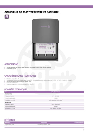 COUPLEUR DE MAT TERRESTRE ET SATELLITE
 4G
     LTE




APPLICATIONS
l	    Permet de coupler les signaux de la Télévision Numérique Terrestre et les signaux satellites
l	    Compatible 4G LTE




CARACTÉRISTIQUES TECHNIQUES
l	    Réjection canaux 61 – 69
l	    Passage d’alimentation entre la sortie et l’entrée SAT - (Passage des ordres de commande de la LNB : 14 / 18V – 0 / 22kHz – DiSEqC )
l	    Blocage du passage de courant vers l’entrée TER
l	    Connecteurs F femelle 
l	    Coupleur intégré dans un boitier plastique ABS étanche




données techniques
 Référence                                                                                           CPL2TVSAT2160
 TERRESTRE
 Fréquence (MHz)                                                                                      47 – 790 MHz
 Perte d'insertion (dB)                                                                                 -1,5 dB
 Protection TER / SAT                                                                         > 35 dB à 950 - 2150 MHz
 SATELLITE
 Fréquence (MHz)                                                                                     950 – 2400 MHz
 Perte d'insertion (dB)                                                                                 -1,5 dB
 Protection TER / SAT                                                                           > 35 dB à 5 - 790 MHz




référence
 Référence                                                                  Désignation                                                      Conditionnement
 CPL2TVSAT 2160                                                       Coupleur de mât TV / SAT                                                            1



                                                                                                                                                           27
 