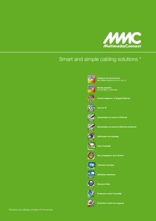 Smart and simple cabling solutions *


                                                                     Catégorie de performance
                                                                     des câbles réseaux de la 5+ à la 7a


                                                                     Bande passante
                                                                     de 100 MHz à 1200 MHz



                                                             10      Produit adapté au 10 Gigabit Ethernet
                                                           G. BITS




                                                                     Voix sur IP
                                                            VoIP




                                                                     Alimentation au travers d’Ethernet
                                                            POE




                                                                     Alimentation au travers d’Ethernet améliorée
                                                            POE




                                                                     Atténuation de couplage
                                                            EMC




                                                                     Alien Crosstalk




                                                                     Non propagateur de la flamme




                                                            TV       Télévision terrestre




                                                                     Utilisation extérieure
                                                            EXT




                                                                     Structure libre
                                                           LIBRE




                                                                     Protection contre l’humidité




                                                                     Protection contre les rongeurs


* Solutions de câblage simples et innovantes
 