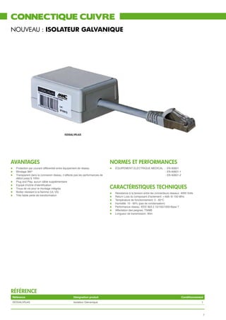 connectique cuivre
nouveau : ISOLATEUR GALVANIQUE




                                            ISOGALVRJ45




avantages                                                                      normeS et performances
l	 Protection par courant différentiel entre équipement de réseau              l	 ÉQUIPEMENT ELECTRIQUE MEDICAL :	- EN 60601
l	 Blindage 360°                                                               									                          - EN 60601-1
l	 Transparent dans la connexion réseau, n’affecte pas les performances de 	   									                          - EN 60601-2
	     début jusqu’à 100m
l	    Plug and Play, aucun câble supplémentaire
      Equipé d’icône d’identification
                                                                               cARACTéRISTIqueS techniques
l	
l	    Trous de vis pour le montage intégrés
l	    Boitier résistant à la flamme (UL V0)                                    l	   Résistance à la tension entre les connecteurs réseaux: 4000 Volts
l	    Très faible perte de transformation                                      l	   Return Loss du composant d’isolement: <-6db @ 100 MHz
                                                                               l	   Température de fonctionnement: 0 - 60°C
                                                                               l	   Humidité: 10 - 90% (pas de condensation)
                                                                               l	   Performance réseau: IEEE 803.2 10/100/1000-Base T
                                                                               l	   Affectation des peignes: T568B
                                                                               l	   Longueur de transmission: 90m




référence
    Référence                                     Désignation produit                                                                      Conditionnement
    ISOGALVRJ45                                   Isolateur Galvanique                                                                                  1



                                                                                                                                                         7
 