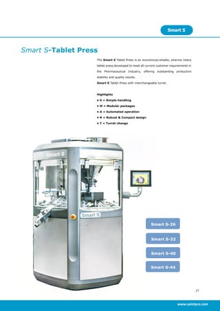 27
www.saintyco.com
Smart S-Tablet Press
The Smart S Tablet Press is an economical,reliable, pharma rotary
tablet press,developed to meet all current customer requirements in
the Pharmaceutical Industry, offering outstanding production
stability and quality results.
Smart S Tablet Press with interchangeable turret.
Highlights
• S = Simple handling
• M = Modular packages
• A = Automated operation
• R = Robust & Compact design
• T = Turret change
Smart S
Smart S-26
Smart S-40
Smart S-32
Smart S-44
 