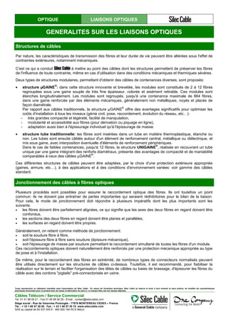 OPTIQUE LIAISONS OPTIQUES
GENERALITES SUR LES LIAISONS OPTIQUES
Structures de câbles
Par nature, les caractéristiques de transmission des fibres et leur durée de vie peuvent être altérées sous l'effet de
contraintes extérieures, notamment mécaniques.
C'est ce qui a conduit Silec Cable à mettre au point des câbles dont les structures permettent de préserver les fibres
de l'influence de toute contrainte, même en cas d'utilisation dans des conditions mécaniques et thermiques sévères.
Deux types de structures modulaires, permettant d'obtenir des câbles de contenances diverses, sont proposés:
• structure µGAINE
®
: dans cette structure innovante et brevetée, les modules sont constitués de 2 à 12 fibres
regroupées sous une gaine souple de très fine épaisseur, colorée et aisément retirable. Ces modules sont
étanches longitudinalement. Les modules sont regroupés, jusqu'à une contenance maximale de 864 fibres,
dans une gaine renforcée par des éléments mécaniques, généralement non métalliques, noyés et placés de
façon diamétrale.
Par rapport aux câbles traditionnels, la structure µGAINE
®
offre des avantages significatifs pour optimiser les
coûts d'installation à tous les niveaux (génie civil, pose, raccordement, évolution du réseau, etc…):
- très grandes compacité et légèreté, facilité de manipulation,
- modularité et accessibilité aux fibres (pour dérivation ou piquage en ligne),
- adaptation aussi bien à l'épissurage individuel qu'à l'épissurage de masse.
• structure tube traditionnelle: les fibres sont insérées dans un tube en matière thermoplastique, étanche ou
non. Les tubes sont ensuite câblés autour d'un élément de renforcement central, métallique ou diélectrique, et
mis sous gaine, avec interposition éventuelle d'éléments de renforcement périphériques.
Dans le cas de faibles contenances, jusqu'à 12 fibres, la structure UNIGAINE
®
, réalisée en recouvrant un tube
unique par une gaine intégrant des renforts diamétraux, présente des avantages de compacité et de maniabilité
comparables à ceux des câbles µGAINE
®
.
Ces différentes structures de câbles peuvent être adaptées, par le choix d'une protection extérieure appropriée
(gaines, armure, etc…), à des applications et à des conditions d'environnement variées: voir gamme des câbles
standard.
Jonctionnement des câbles à fibres optiques
Plusieurs procédés sont possibles pour assurer le raccordement optique des fibres. Ils ont toutefois un point
commun: ils ne doivent pas entraîner de pertes importantes qui seraient rédhibitoires pour le bilan de la liaison.
Pour cela, le mode de jonctionnement doit répondre à plusieurs impératifs dont les plus importants sont les
suivants:
• les fibres doivent être parfaitement alignées, ce qui signifie que les axes des deux fibres en regard doivent être
confondus,
• les sections des deux fibres en regard doivent être planes et parallèles,
• les surfaces en regard doivent être propres.
Généralement, on retient comme méthode de jonctionnement:
• soit la soudure fibre à fibre,
• soit l'épissure fibre à fibre sans soudure (épissure mécanique),
• soit l'épissurage de masse par soudure permettant le raccordement simultané de toutes les fibres d'un module.
Ces raccordements optiques doivent naturellement être renforcés par une protection mécanique appropriée au type
de pose et à l'installation.
De même, pour le raccordement des fibres en extrémité, de nombreux types de connecteurs normalisés peuvent
être utilisés directement sur les structures de câbles ci-dessus. Toutefois, il est recommandé, pour fiabiliser la
réalisation sur le terrain et faciliter l'organisation des têtes de câbles ou baies de brassage, d'épissurer les fibres du
câble avec des cordons "pigtails" pré-connectorisés en usine.
Toute reproduction ou utilisation interdites sans l'autorisation de Silec Cable - En raison de l'évolution technique, Silec Cable se réserve le droit, à tout moment et sans préavis, de modifier les caractéristiques
techniques annoncées pour ce produit et/ou de cesser la fabrication de celui-ci. La marque Silec est une marque déposée.
Câbles Télécom / Service Commercial
Tel. 01 41 98 09 21 - Fax 01 49 98 09 29 - Email : contact@sileccable.com
Siège social : Rue de Varennes Prolongée - 77876 MONTEREAU CEDEX – France
Tél. : + 33 1 60 57 30 00 Fax : + 33 1 60 57 30 15 www.sileccable.com
SAS au capital de 60 037 000 € - 484 920 194 RCS Melun
 