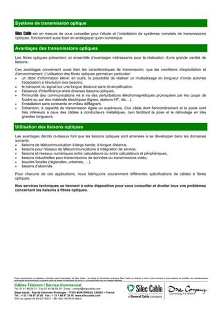 Système de transmission optique
Silec Cable est en mesure de vous conseiller pour l’étude et l’installation de systèmes complets de transmissions
optiques, fonctionnant aussi bien en analogique qu'en numérique.
Avantages des transmissions optiques
Les fibres optiques présentent un ensemble d'avantages intéressants pour la réalisation d'une grande variété de
liaisons.
Ces avantages concernent aussi bien les caractéristiques de transmission, que les conditions d'exploitation et
d'environnement. L'utilisation des fibres optiques permet en particulier:
• un débit d'information élevé: en outre, la possibilité de réaliser un multiplexage en longueur d'onde autorise
l'adaptation à l'évolution des besoins;
• le transport du signal sur une longue distance sans ré-amplification,
• l'absence d'interférence entre diverses liaisons optiques,
• l'immunité des communications vis à vis des perturbations électromagnétiques provoquées par les coups de
foudre ou par des matériels électriques (lignes, stations HT, etc…),
• l'installation sans contrainte en milieu déflagrant,
• l'obtention, à capacité de transmission égale ou supérieure, d'un câble dont l'encombrement et le poids sont
très inférieurs à ceux des câbles à conducteurs métalliques, ceci facilitant la pose et le déroulage en très
grandes longueurs.
Utilisation des liaisons optiques
Les avantages décrits ci-dessus font que les liaisons optiques sont amenées à se développer dans les domaines
suivants:
• liaisons de télécommunication à large bande, à longue distance,
• liaisons pour réseaux de télécommunications à intégration de service,
• liaisons et réseaux numériques entre calculateurs ou entre calculateurs et périphériques,
• liaisons industrielles pour transmissions de données ou transmissions vidéo,
• boucles locales (régionales, urbaines, …),
• liaisons d'abonnés.
Pour chacune de ces applications, nous fabriquons couramment différentes spécifications de câbles à fibres
optiques.
Nos services techniques se tiennent à votre disposition pour vous conseiller et étudier tous vos problèmes
concernant les liaisons à fibres optiques.
Toute reproduction ou utilisation interdites sans l'autorisation de Silec Cable - En raison de l'évolution technique, Silec Cable se réserve le droit, à tout moment et sans préavis, de modifier les caractéristiques
techniques annoncées pour ce produit et/ou de cesser la fabrication de celui-ci. La marque Silec est une marque déposée.
Câbles Télécom / Service Commercial
Tel. 01 41 98 09 21 - Fax 01 49 98 09 29 - Email : contact@sileccable.com
Siège social : Rue de Varennes Prolongée - 77876 MONTEREAU CEDEX – France
Tél. : + 33 1 60 57 30 00 Fax : + 33 1 60 57 30 15 www.sileccable.com
SAS au capital de 60 037 000 € - 484 920 194 RCS Melun
 