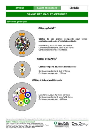 OPTIQUE GAMME DES CÂBLES
GAMME DES CÂBLES OPTIQUES
Structures génériques
Câbles µGAINE®
Câbles de très grande compacité pour toutes
applications et coûts d'installation réduits
Modularité: jusqu'à 12 fibres par module.
Contenances standard: jusqu'à 288 fibres
Contenance maximale: 864 fibres.
Câbles UNIGAINE®
Câbles compacts de petites contenances
Contenances standard: 6 et 12 fibres
Contenance maximale: 12 fibres
Câbles à tubes traditionnels
Modularité: jusqu'à 12 fibres par tube
Contenances standard: jusqu'à 72 fibres
Contenance maximale: 144 fibres
Toute reproduction ou utilisation interdites sans l'autorisation de Silec Cable - En raison de l'évolution technique, Silec Cable se réserve le droit, à tout moment et sans préavis, de modifier les caractéristiques
techniques annoncées pour ce produit et/ou de cesser la fabrication de celui-ci. La marque Silec est une marque déposée.
Câbles Télécom / Service Commercial
Tel. 01 41 98 09 21 - Fax 01 49 98 09 29 - Email : contact@sileccable.com
Siège social : Rue de Varennes Prolongée - 77876 MONTEREAU CEDEX – France
Tél. : + 33 1 60 57 30 00 Fax : + 33 1 60 57 30 15 www.sileccable.com
SAS au capital de 60 037 000 € - 484 920 194 RCS Melun
 