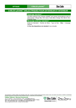 OPTIQUE CÂBLES µGAINE®
CABLES µGAINE®
DIELECTRIQUES POUR EXTERIEUR ET INTERIEUR
Repérage standard *
Les fibres optiques et les modules µGAINE
®
sont colorés individuellement selon le
code suivant * : Rouge, Bleu, Vert, Jaune, Violet, Blanc, Orange, Gris, Marron, Noir,
Turquoise, Rose.
Marquage extérieur standard *
Année de fabrication - Nombre de fibres - Type de fibre - Silec + marquage
métrique
(*) Pour des dispositions non standard: nous consulter.
Toute reproduction ou utilisation interdites sans l'autorisation de Silec Cable - En raison de l'évolution technique, Silec Cable se réserve le droit, à tout moment et sans préavis, de modifier les caractéristiques
techniques annoncées pour ce produit et/ou de cesser la fabrication de celui-ci. La marque Silec est une marque déposée.
Câbles Télécom / Service Commercial
Tel. 01 41 98 09 21 - Fax 01 49 98 09 29 - Email : contact@sileccable.com
Siège social : Rue de Varennes Prolongée - 77876 MONTEREAU CEDEX – France
Tél. : + 33 1 60 57 30 00 Fax : + 33 1 60 57 30 15 www.sileccable.com
SAS au capital de 60 037 000 € - 484 920 194 RCS Melun
 