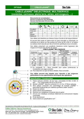 OPTIQUE CÂBLES µGAINE®
CABLE µGAINE®
DIELECTRIQUE, MULTISERVICE
(conduites, caniveaux, pleine terre, aérien, anti-rongeurs, …)
Documents de normalisation :
Normes européennes série EN 60794
Normes internationales CEI série 60794
Utilisation
Excellent ● ●
Très bon ● ●
Bon ● ● ● ●
Moyen
Médiocre ●
Ces câbles sont destinés aux réseaux locaux d’accès et de longue distance.
Ils peuvent être posés en pleine terre en pose manuelle ou mécanisée, en
conduites et en aérien sur des portées de l’ordre de 80 à 200 m, la fixation
sur poteaux étant assurée par des armements spécifiques (nous consulter).
Ces câbles présentent une excellente résistance contre l’agression des
rongeurs et l’impact des plombs de chasse
CÂBLE µGAINE
®
MULTISERVICE
Contenance
usuelle en FO
(1)
Poids
kg/km
Diamètre
mm
Rayon de
courbure
mm
Effort de traction
maxi à l’installation
en conduites /
permanent en aérien
daN
Longueur
de livraison
km (2)
12 106 11,0 145 550 / 185
< 5 km
24 - 36 135 12,7 165 700 / 235
48 160 13,6 180 780 / 260
60 - 72 190 15,1 200 930 / 310
84 - 144 255 17,4 230 1160 / 390
< 288 275 18,5 240 1450 / 485
(1) En modularité 12 - Nous consulter pour autres contenances et
modularités (voir page suivante).
(2) Peut dépendre du type de fibres utilisées. Nous consulter.
Ces câbles peuvent être adaptés pour répondre à des exigences
particulières ou aux spécifications techniques des opérateurs
1
2
3
4
5
6
7
8
9
1
2
3
4
5
6
7
8
9
Spécification / Construction
1. Fibres optiques colorées, de tout type, unimodales (G 652, G 655, G
657, …) ou multimodales 50/125 ou 62,5/125.
2. Module µGAINE®
étanche contenant 2, 4, 6, 8 ou 12 fibres optiques.
3. Âme optique composée d'un assemblage de modules µGAINE
®
+
étanchéité longitudinale par matériaux gonflants (câble "propre").
4. Ruban de ceinture
5. Gaine interne thermoplastique
6. Renforts non métalliques incorporés dans la gaine
7. Armure non métallique constituée d'éléments de renforcement méplats
composites
8. Fil de déchirement
9. Gaine externe en polyéthylène noir*.
Toute reproduction ou utilisation interdites sans l'autorisation de Silec Cable - En raison de l'évolution technique, Silec Cable se réserve le droit, à tout moment et sans préavis, de modifier les caractéristiques
techniques annoncées pour ce produit et/ou de cesser la fabrication de celui-ci. La marque Silec est une marque déposée.
Câbles Télécom / Service Commercial
Tel. 01 41 98 09 21 - Fax 01 49 98 09 29 - Email : contact@sileccable.com
Siège social : Rue de Varennes Prolongée - 77876 MONTEREAU CEDEX – France
Tél. : + 33 1 60 57 30 00 Fax : + 33 1 60 57 30 15 www.sileccable.com
SAS au capital de 60 037 000 € - 484 920 194 RCS Melun
 