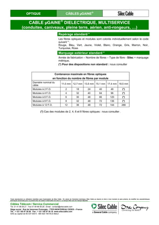 OPTIQUE CÂBLES µGAINE®
CABLE µGAINE®
DIELECTRIQUE, MULTISERVICE
(conduites, caniveaux, pleine terre, aérien, anti-rongeurs, …)
Repérage standard *
Les fibres optiques et modules sont colorés individuellement selon le code
suivant * :
Rouge, Bleu, Vert, Jaune, Violet, Blanc, Orange, Gris, Marron, Noir,
Turquoise, Rose.
Marquage extérieur standard *
Année de fabrication – Nombre de fibres – Type de fibre - Silec + marquage
métrique.
(*) Pour des dispositions non standard : nous consulter
Contenance maximale en fibres optiques
en fonction du nombre de fibres par module
Diamètre nominal du
câble
11,0 mm 12,7 mm 13,6 mm 15,1 mm 17,4 mm 18,5 mm
Modules à 2 F.O. 2 18 24 40 48 (*)
Modules à 4 F.O. 4 32 40 64 96 (*)
Modules à 6 F.O. 6 30 48 66 120 (*)
Modules à 8 F.O. 8 32 48 72 136 (*)
Modules à 12 F.O. 12 36 48 72 144 288
(*) Cas des modules de 2, 4, 6 et 8 fibres optiques : nous consulter .
Toute reproduction ou utilisation interdites sans l'autorisation de Silec Cable - En raison de l'évolution technique, Silec Cable se réserve le droit, à tout moment et sans préavis, de modifier les caractéristiques
techniques annoncées pour ce produit et/ou de cesser la fabrication de celui-ci. La marque Silec est une marque déposée.
Câbles Télécom / Service Commercial
Tel. 01 41 98 09 21 - Fax 01 49 98 09 29 - Email : contact@sileccable.com
Siège social : Rue de Varennes Prolongée - 77876 MONTEREAU CEDEX – France
Tél. : + 33 1 60 57 30 00 Fax : + 33 1 60 57 30 15 www.sileccable.com
SAS au capital de 60 037 000 € - 484 920 194 RCS Melun
 