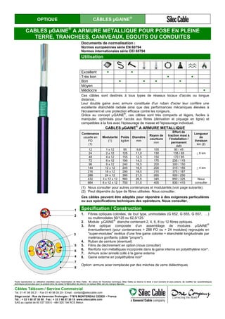 OPTIQUE CÂBLES µGAINE®
CABLES µGAINE®
A ARMURE METALLIQUE POUR POSE EN PLEINE
TERRE, TRANCHEES, CANIVEAUX, EGOUTS OU CONDUITES
Documents de normalisation :
Normes européennes série EN 60794
Normes internationales série CEI 60794
Utilisation
Excellent ● ●
Très bon ● ●
Bon ● ● ● ●
Moyen
Médiocre ●
Ces câbles sont destinés à tous types de réseaux locaux d'accès ou longue
distance..
Leur double gaine avec armure constituée d'un ruban d'acier leur confère une
excellente étanchéité radiale ainsi que des performances mécaniques élevées à
l'écrasement et une protection efficace contre les rongeurs.
Grâce au concept µGAINE
®
, ces câbles sont très compacts et légers, faciles à
manipuler, optimisés pour l'accès aux fibres (dérivation et piquage en ligne) et
compatibles à la fois avec l'épissurage de masse et l'épissurage individuel.
CABLES µGAINE
®
A ARMURE METALLIQUE
Contenance
usuelle en
FO
(1)
Modularité
(1)
Poids
kg/km
Diamètre
mm
Rayon de
courbure
mm
Effort de
traction maxi à
l’installation /
permanent
daN
Longueur
de
livraison
km (2)
12 1 x 12 95 9,6 105 90 / 45
< 6 km24 2 x 12 125 11,0 130 135 / 65
48 4 x 12 155 12,5 150 170 / 85
72 6 x 12 190 14,3 175 235 / 115
< 4 km
96 8 x 12 240 16,5 200 300 / 150
144 12 x 12 245 16,5 200 315 / 155
216 18 x 12 290 18,0 215 375 / 187
288 24 x 12 390 21,5 265 500 / 250
432 3 x 12 x 12 560 26,5 345 650 / 325 Nous
consulter864 6 x 12 x 12 750 31,0 405 830 / 415
(1) Nous consulter pour autres contenances et modularités (voir page suivante).
(2) Peut dépendre du type de fibres utilisées. Nous consulter.
Ces câbles peuvent être adaptés pour répondre à des exigences particulières
ou aux spécifications techniques des opérateurs. Nous consulter.
1
2
6
4
7
8
3
5
Spécification / Construction
1. Fibres optiques colorées, de tout type, unimodales (G 652, G 655, G 657, …)
ou multimodales 50/125 ou 62,5/125.
2. Module µGAINE
®
étanche contenant 2, 4, 6, 8 ou 12 fibres optiques.
3. Âme optique composée d'un assemblage de modules µGAINE
®
éventuellement (pour contenances > 288 FO ou > 24 modules) regroupés en
"super-modules" revêtus d'une fine gaine colorée + étanchéité longitudinale par
matériaux gonflants (câble "propre").
4. Ruban de ceinture (éventuel)
5. Filins de déchirement en option (nous consulter)
6. Renforts non métalliques incorporés dans la gaine interne en polyéthylène noir*.
7. Armure acier annelé collé à la gaine externe
8. Gaine externe en polyéthylène noir*
Option: armure acier remplacée par des mèches de verre diélectriques.
Toute reproduction ou utilisation interdites sans l'autorisation de Silec Cable - En raison de l'évolution technique, Silec Cable se réserve le droit, à tout moment et sans préavis, de modifier les caractéristiques
techniques annoncées pour ce produit et/ou de cesser la fabrication de celui-ci. La marque Silec est une marque déposée.
Câbles Télécom / Service Commercial
Tel. 01 41 98 09 21 - Fax 01 49 98 09 29 - Email : contact@sileccable.com
Siège social : Rue de Varennes Prolongée - 77876 MONTEREAU CEDEX – France
Tél. : + 33 1 60 57 30 00 Fax : + 33 1 60 57 30 15 www.sileccable.com
SAS au capital de 60 037 000 € - 484 920 194 RCS Melun
 