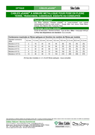 OPTIQUE CÂBLES µGAINE®
CABLES µGAINE®
A ARMURE METALLIQUE POUR POSE EN PLEINE
TERRE, TRANCHEES, CANIVEAUX, EGOUTS OU CONDUITES
Repérage standard *
Les fibres optiques, modules µGAINE
®
et "super-modules" sont colorés
individuellement selon le code suivant * : Rouge, Bleu, Vert, Jaune, Violet, Blanc,
Orange, Gris, Marron, Noir, Turquoise, Rose.
Marquage extérieur standard *
Année de fabrication - Nombre de fibres - Type de fibre - Silec + marquage métrique
(*) Pour des dispositions non standard: nous consulter.
Contenance maximale en fibres optiques en fonction du nombre de fibres par module
Diamètre nominal du
câble
9,2 mm 11,0 mm 12,5 mm 14,3 mm 16,5 mm 18,0 mm 21,5 mm 26,5 mm 31,0 mm
Modules à 2 F.O. 2 18 24 40 48 (*) (*) (*) (*)
Modules à 4 F.O. 4 32 40 64 96 (*) (*) (*) (*)
Modules à 6 F.O. 6 30 48 66 120 144 (*) (*) (*)
Modules à 8 F.O. 8 32 48 72 136 192 (*) (*) (*)
Modules à 12 F.O. 12 36 48 72 144 216 288 456 876
(*) Cas des modules à 2, 4, 6 et 8 fibres optiques : nous consulter.
Toute reproduction ou utilisation interdites sans l'autorisation de Silec Cable - En raison de l'évolution technique, Silec Cable se réserve le droit, à tout moment et sans préavis, de modifier les caractéristiques
techniques annoncées pour ce produit et/ou de cesser la fabrication de celui-ci. La marque Silec est une marque déposée.
Câbles Télécom / Service Commercial
Tel. 01 41 98 09 21 - Fax 01 49 98 09 29 - Email : contact@sileccable.com
Siège social : Rue de Varennes Prolongée - 77876 MONTEREAU CEDEX – France
Tél. : + 33 1 60 57 30 00 Fax : + 33 1 60 57 30 15 www.sileccable.com
SAS au capital de 60 037 000 € - 484 920 194 RCS Melun
 
