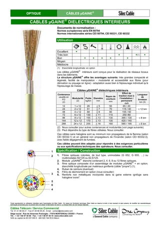 OPTIQUE CÂBLES µGAINE®
CABLES µGAINE®
DIELECTRIQUES INTERIEURS
Documents de normalisation :
Normes européennes série EN 60794
Normes internationales séries CEI 60794, CEI 60331, CEI 60332
Utilisation
Excellent ●
Très bon ● ●(1) ●
Bon ● ● ● ● ●
Moyen
Médiocre
(1) Etanchéité longitudinale: en option
Les câbles µGAINE
®
intérieurs sont conçus pour la réalisation de réseaux locaux
dans les bâtiments.
La structure µGAINE
®
offre les avantages suivants: très grandes compacité et
légèreté, facilité de manipulation - modularité et accessibilité aux fibres (pour
dérivation ou piquage en ligne) - adaptation aussi bien à l'épissurage individuel qu'à
l'épissurage de masse.
Câbles µGAINE
®
diélectriques intérieurs
Contenance
usuelle en
FO
(2)
Modularité
(2)
Poids
kg/km
Diamètre
mm
Rayon de
courbure
mm
Effort de
traction maxi à
l’installation /
permanent
daN
Longueur
de
livraison
km (3)
12 1 x 12 26 < 5 50 65 / 20
≤ 12 km24 2 x 12 51 < 7 70 115 / 40
48 4 x 12 68 < 8 80 155 / 50
72 6 x 12 130 < 11 110 250 /80
≤ 8 km96 8 x 12 155 < 13 130 395 / 130
144 12 x 12 170 < 13 130 420 / 140
288 24 x 12 255 < 16 160 585 / 195 ≤ 6 km
(2) Nous consulter pour autres contenances et modularités (voir page suivante).
(3) Peut dépendre du type de fibres utilisées. Nous consulter.
Ces câbles sans halogène sont au minimum non propagateurs de la flamme (selon
CEI 60332-1) et en général non propagateurs de l'incendie (selon CEI 60332-3),
avec faible dégagement de fumées.
Ces câbles peuvent être adaptés pour répondre à des exigences particulières
ou aux spécifications techniques des opérateurs. Nous consulter.
1
2
3
4
5
6
Spécification / Construction
1. Fibres optiques colorées, de tout type, unimodales (G 652, G 655, …) ou
multimodales 50/125 ou 62,5/125.
2. Module µGAINE
®
étanche contenant 2, 4, 6, 8 ou 12 fibres optiques.
3. Âme optique composée d'un assemblage de modules µGAINE
®
+ en option,
étanchéité longitudinale par matériaux gonflants (câble "propre") (1).
4. Ruban de ceinture (éventuel)
5. Filins de déchirement en option (nous consulter)
6. Renforts non métalliques incorporés dans la gaine externe ignifuge sans
halogène ivoire*.
Toute reproduction ou utilisation interdites sans l'autorisation de Silec Cable - En raison de l'évolution technique, Silec Cable se réserve le droit, à tout moment et sans préavis, de modifier les caractéristiques
techniques annoncées pour ce produit et/ou de cesser la fabrication de celui-ci. La marque Silec est une marque déposée.
Câbles Télécom / Service Commercial
Tel. 01 41 98 09 21 - Fax 01 49 98 09 29 - Email : contact@sileccable.com
Siège social : Rue de Varennes Prolongée - 77876 MONTEREAU CEDEX – France
Tél. : + 33 1 60 57 30 00 Fax : + 33 1 60 57 30 15 www.sileccable.com
SAS au capital de 60 037 000 € - 484 920 194 RCS Melun
 
