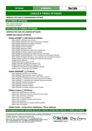 OPTIQUE SOMMAIRE
CABLES A FIBRES OPTIQUES
GENERALITES SUR LA TRANSMISSION OPTIQUE
LES FIBRES OPTIQUES
Fibres optiques multimodales
Fibres optiques unimodales
LES CABLES A FIBRES OPTIQUES
GENERALITES SUR LES LIAISONS OPTIQUES
GAMME DES CABLES OPTIQUES
Câbles µGAINE®
( < 864 fibres) et µCâbles
Câble µGAINE®
diélectrique pour conduites
Câble µGAINE®
diélectrique pour pose en pleine terre et conduites
Câble µGAINE®
diélectrique pour intérieur et extérieur
Câble µGAINE®
diélectrique multiservice
Câble µGAINE®
à armure métallique
Câble µGAINE®
diélectrique intérieur
Câble µGAINE®
MS diélectrique intérieur pour piquage tendu
Câble µGAINE®
à protection renforcée contre l'incendie
Câble µGAINE®
pour enroulement sur lignes aériennes haute tension
Câble µGAINE®
ACCESS diélectrique , micro- conduites, pour raccordement d'abonné
Câble µGAINE®
ACCESS II diélectrique , micro- conduites, pour raccordement d'abonné
Module µGAINE®
soufflable pour câblage d'immeubles et accès abonnés
µCABLE d'accès d'abonnés
µCABLE d’abonnés pour réseaux FTTH
µCABLE d’abonnés cylindrique pour réseaux FTTH
µCABLE d’abonnés à FO G657x pour réseaux FTTH
µCABLES pour enroulement sur lignes aériennes d’énergie
µCABLE « drop » d’accès abonné < 4 FIBRES
Câbles UNIGAINE®
( < 12 fibres)
Câble UNIGAINE®
diélectrique pour conduites
Câble UNIGAINE®
diélectrique pour intérieur et extérieur
Câble UNIGAINE®
diélectrique pour pose en pleine terre et conduites
Câble UNIGAINE®
TT diélectrique pour pose en pleine terre et conduites
Câble UNIGAINE®
TT diélectrique pour installation intérieure et extérieure
Câble UNIGAINE®
diélectrique multiservice
Câble UNIGAINE®
à armure métallique
Câble UNIGAINE®
diélectrique intérieur
Câble UNIGAINE®
à protection renforcée contre l'incendie
Câbles à tubes ( < 144 fibres)
Câble à tubes, diélectrique pour conduites
Câble à tubes, diélectrique pour pose en pleine terre et conduites
Câble à tubes, diélectrique, multiservice
Câble à tubes, à armure métallique
Câble à tubes, à protection renforcée contre l'incendie
Câble à tubes, autoporteur
Câble à tubes diélectrique pour installation aérienne (ADSS)
Câble à tubes, immergeable
Câbles mixtes - conducteurs métalliques + fibres optiques
RECOMMANDATIONS GENERALES POUR L'INSTALLATION DES CÂBLES A FIBRES OPTIQUES
Toute reproduction ou utilisation interdites sans l'autorisation de Silec Cable - En raison de l'évolution technique, Silec Cable se réserve le droit, à tout moment et sans préavis, de modifier les caractéristiques
techniques annoncées pour ce produit et/ou de cesser la fabrication de celui-ci. La marque Silec est une marque déposée.
Câbles Télécom / Service Commercial
Tel. 01 41 98 09 21 - Fax 01 49 98 09 29 - Email : contact@sileccable.com
Siège social : Rue de Varennes Prolongée - 77876 MONTEREAU CEDEX – France
Tél. : + 33 1 60 57 30 00 Fax : + 33 1 60 57 30 15 www.sileccable.com
SAS au capital de 60 037 000 € - 484 920 194 RCS Melun
 